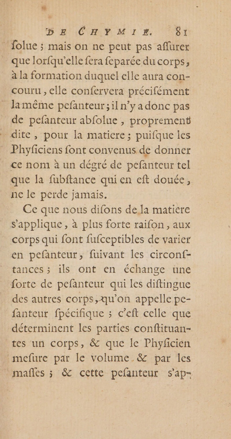 o D HA \CHY MIE ‘61 _ folue ; mais on ne peut pas affürex que lorfqu’elle fera feparée du corps, à la formation duquel elle aura con- couru , elle confervera précifément Jamême pefanteur;il n’y a donc pas de pefanteur abfolue , proprement … dite, pour la matiere; puifque les _ Phyficiens font convenus de donner * ce nom à un dégré de pefanteur tel que la fubftance qui en eft douée, ne le perde jamais. Ce que nous difons de Ja matiere s'applique, à plus forte raifon, aux corps qui font fufceptibles de varier en pefanteur, fuivant les circonf- tances ; ils ont en échange une forte de pefanteur qui les diftingue des autres corps,qu'on appelle pe- fanteur fpécifique ; c’eft celle que déterminent les parties conftituan- tes un corps, &amp; que le Phyficien mefure par le volume. &amp; par les mafles ; &amp; cette pefanteur s'ap-