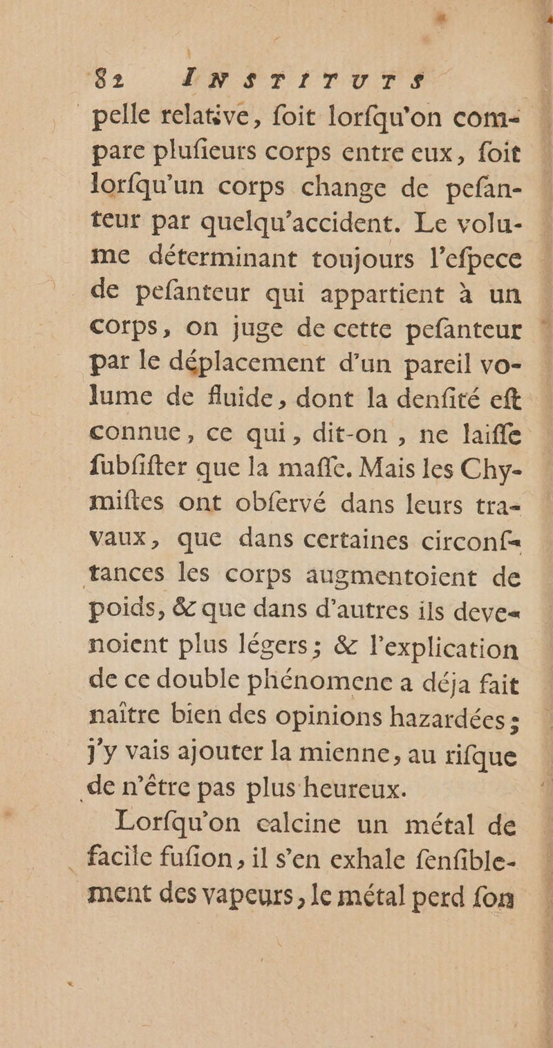 #“ ‘82 ENSTITUTS _pelle relative, foit lorfqu'on com- pare plufieuts corps entre eux, foit loriqu’un corps change de pefan- teur par quelqu’accident. Le volu- me déterminant toujours l’efpece corps, on juge de cette pefanteur par le déplacement d’un pareil vo- lume de fluide, dont la denfité eft connue, ce qui, dit-on , ne laifle fubfifter que la maffe. Mais les Chy- miftes ont obfervé dans leurs tra- Vaux, que dans certaines circonf= œances les corps augmentoient de poids, &amp; que dans d’autres ils deve« noient plus légers; &amp; l'explication de ce double phénomene à déja fait naïtre bien des opinions hazardées : j'y vais ajouter la mienne, au rifque de n'être pas plus heureux. Lorfqu'on calcine un métal de . facile fufon, il s'en exhale fenfible- ment des vapeurs, Le métal perd fon