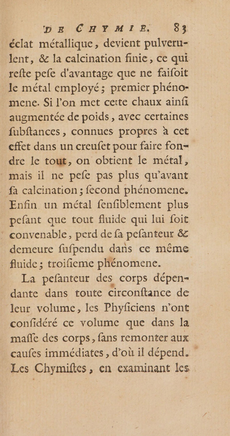 éclat métallique, devient pulveru- lent, &amp; la calcination finie, ce qui refte pefe d'avantage que ne faifoit le métal employé; premier phéno- mene. Si l’on met cette chaux ainfi augmentée de poids , avec certaines fubftances , connues propres à cet cffet dans un creufet pour faire fon= dre le tout, on obtient le métal, mais il ne pefe pas plus qu'avant fa calcination ; fecond phénomene. Enfin un métal fenfiblement plus pefant que tout fluide qui lui foit * convenable, perd de fa pefanteur &amp; demeure fufpendu dans ce même fluide ; troifieme phénomene. | La pefanteur des corps dépen- dante dans toute circonftance de leur volume, les Phyficiens n’ont confidéré ce volume que dans la mañle des corps, fans remonter aux caufes immédiates , d’où il dépend. Les Chymiftes, en examinant les
