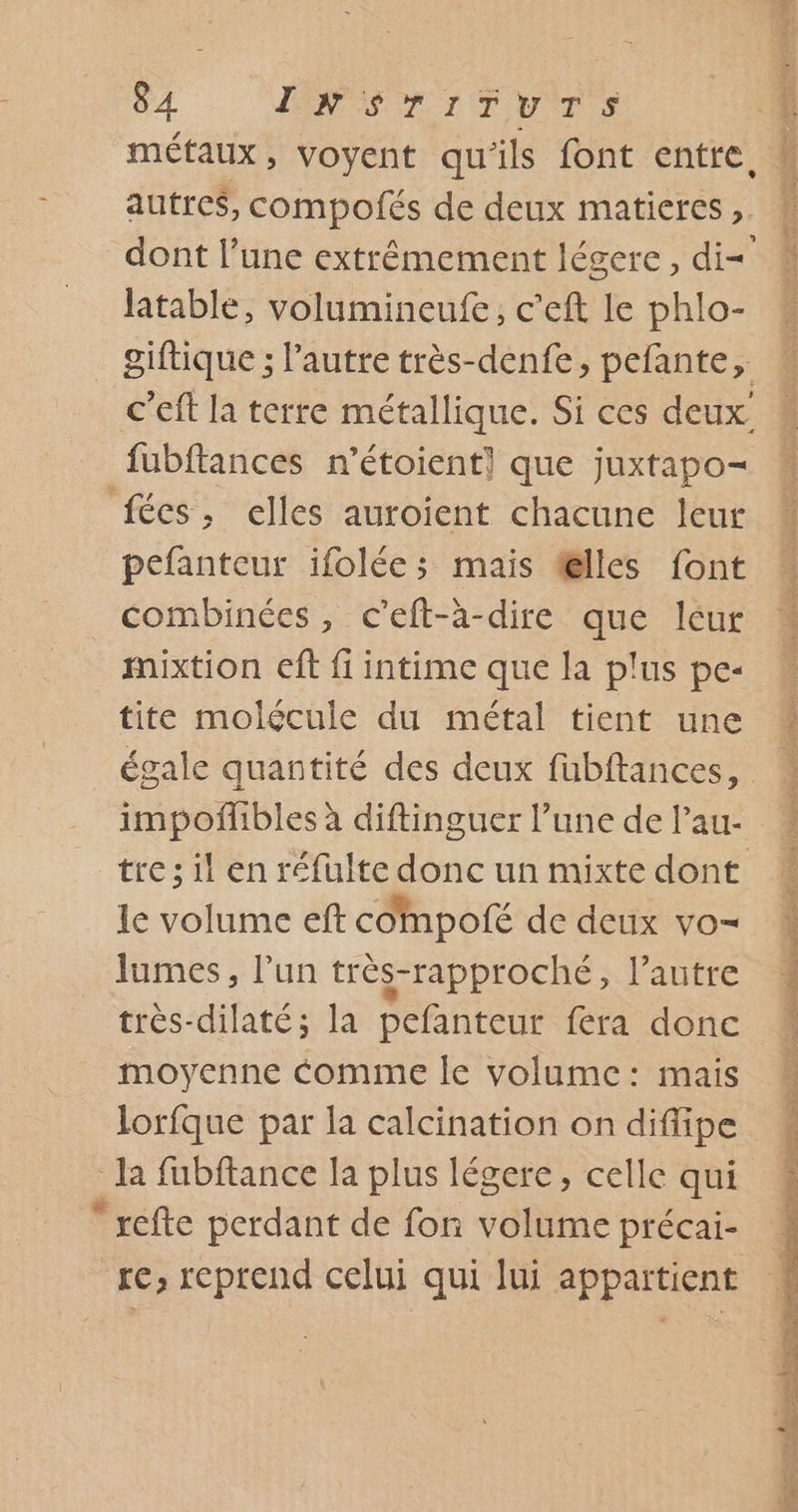 métaux, voyent qu'ils font entre, M autres, compofés de deux matieres &gt; À dont l’une extrémement légere, di= # latable, volumineufe, c’eft le phlo- giftique ; l’autre très-denfe, pefante, c'eft la terre métallique. Si ces deux fubftances n’étoient] que juxtapo- fécs, elles auroient chacune leur * pefanteur ifolée; mais telles font combinées, c’eft-à-dire que lcur mixtion eft fi intime que la plus pe« “ tite molécule du métal tient une M égale quantité des deux fubftances, impoñibles à diftinguer l’une de l’au- tre; il en réfulte donc un mixte dont le volume eft compofé de deux vo- } lumes, l'un très-rapproché, l’autre 1 très-dilaté; la pefanteur fera donc moyenne Comme le volume: mais M lorfque par la calcination on diflipe la fubftance la plus légere, celle qui ; refte perdant de fon volume précai- re, reprend celui qui lui appartient AR à RTS ee crue = rt. à TA