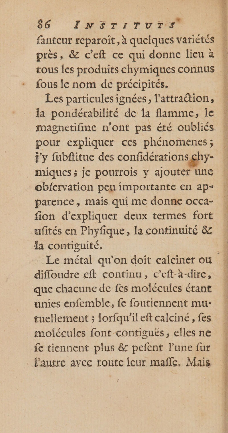 près, &amp; c’eft ce qui donne lieu à fous le nom de précipités. Les particules ignées, l’attraétion, la pondérabilité de la flamme, le imagnetifme n’ont pas été oubliés pour expliquer ces phénomenes ; j'y fubftitue des confidérations ghy- miques ; je pourrois y ajouter une obiervation peu importante en ap parence, mais qui me donne occa- fion d'expliquer deux termes fort ufités en Phyfique, la continuité &amp; la contiguité. Le métal qu’on doit calciner ou difloudre eft continu, c’eft-à-dire, que chacune de fes molécules étant unies enfemble, fe foutiennent mu- tucllement ; lorfqu'ileft calciné , fes molécules font contigués, elles ne fe tiennent plus &amp; pefent l’une fur Fautre avec toute leur mafñle, Mais ! SD ÉVÈE