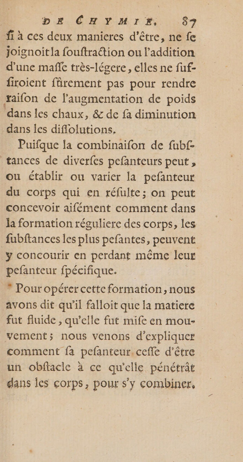 D£Æ CHYMIM 57 fi à ces deux manieres d’être, ne fe joignoitla fouftraétion ou l'addition d'une mañe très-légere, elles ne fuf- firoient fârement pas pour rendre xaifon de l'augmentation de poids dans les chaux, &amp; de fa diminution dans Îes diflolutions. Puifque la combinaifon de fubf- tances de diverfes pefanteurs peut, ou établir ou varier la pefanteur du corps qui en réfulte; on peut concevoir aifément comment dans la formation réguliere des corps, les fubftances les plus pefantes, peuvent y concourir en perdant même leur pefanteur fpécifique. * Pouropérer cette formation, nous avons dit qu’il falloit que la matiere fut fluide, qu’elle fut mife en mou- vement; nous venons d'expliquer comment fa pefanteur.ceffe d’être un obftacie à ce qu'elle pénétrât dans les corps, pour s'y combiner,