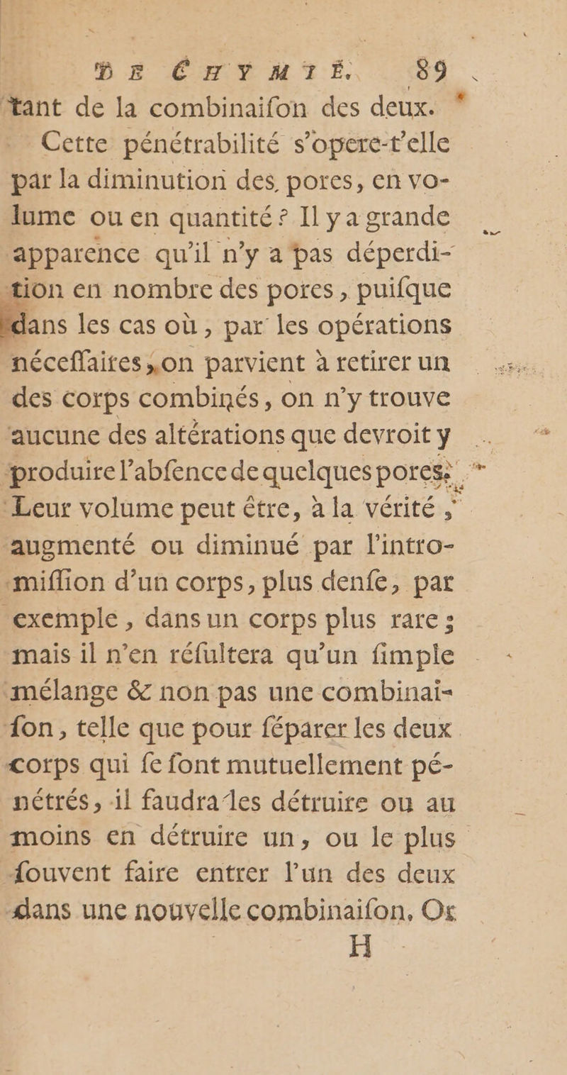 ‘tant de la combinaifon des deux. * Cette pénétrabilité s’opere-t'elle par la diminution des pores, en vo- lume ou en quantités. ? Il ya grande apparence qu’il n’y a bas déperdi- ion en nombre des pores, puifque É. les cas où , par les opérations néceffaires ,on parvient à retirer un des corps combinés, on n'y trouve ‘aucune des altérations que devroit ÿ “produire l’abfence de quelques porese ‘Leur volume peut être, à la vérité ‘augmenté ou diminué par lintro- miflion d’un corps, plus denfe, par exemple, dans un corps plus rare; mais il n’en réfultera qu’un fimple mélange &amp; non pas une combinai- “on, telle que pour féparer les deux &lt;orps qui fe font mutuellement pé- nétrés , il faudrales détruire ou au moins en détruire un, ou le plus ouvent faire entrer l’un des deux dans une nouvelle combinaifon, Or H