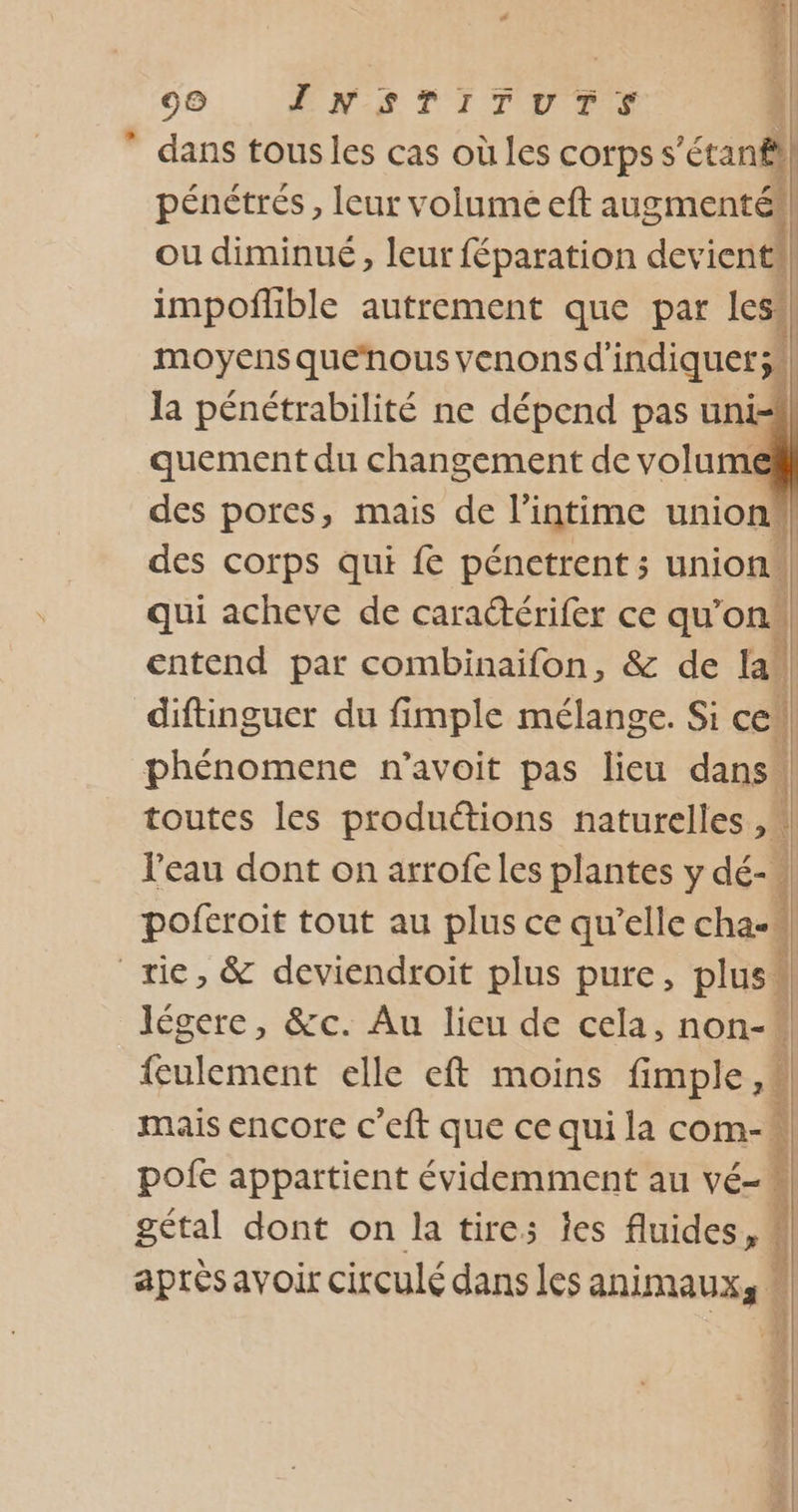 99 INSTITUTS ” dans tousles cas où les corpss 'éranfl pénétrés, leur volume eft augmenté), ou diminué, leur féparation devient impoflible autrement que par les”, moyens quenous venons d'indiquer;!, la pénétrabilité ne dépend pas uni=i] quement du changement de volume des pores, mais de l'intime union, des corps qui fe pénetrent; union, qui acheve de caradérifer ce qu’on entend par combinaifon, &amp; de la) diftingucr du fimple mélange. Si ces phénomene n’avoit pas lieu dans | toutes les produétions naturelles ,\ l'eau dont on arrofeles plantes y dé- poferoit tout au plus ce qu’elle cha, 1 rie, &amp; deviendroit plus pure, plus* légere, &amp;c. Au lieu de cela, non-* feulement elle eft moins fi PA mais encore c’eft que ce qui la com- pofe appartient évidemment au vé-M gétal dont on la tires es fluides, après avoir circulé dans les us see D Pond ER x ose RARES PAÈ GE 2x Le