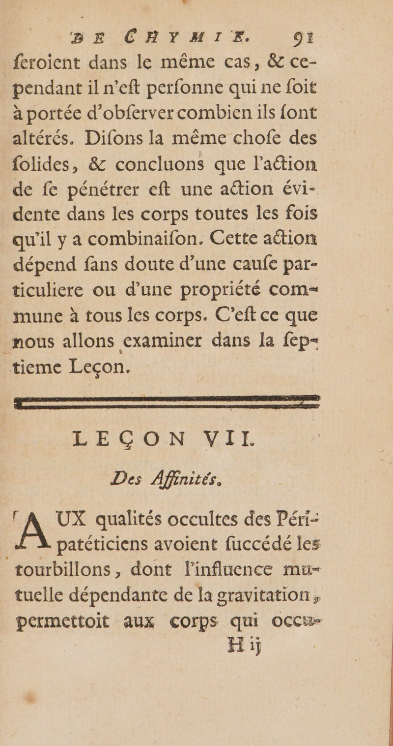 BE CHYMIE. CE feroient dans le même cas, &amp; ce- pendant il n’eft perfonne qui ne foit a portée d’obferver combien ils font altérés. Difons la même chofe des folides, &amp; concluons que Faétion de fe pénétrer eft une aétion évi- dente dans les corps toutes les fois qu’il y a combinaifon. Cette aétion dépend fans doute d’une caufe par- ticuliere ou d’une propriété com= mune à tous les corps. C’eft ce que _ mous allons examiner dans Ja fep- tieme Leçon. LECON VIE Des Affinités. UX qualités occultes des Péri- patéticiens avoient fuccédé les _tourbillons, dont l'influence mu- tuelle dépendante de la gravitation, permettoit aux COrpS qui OCCu- H ij