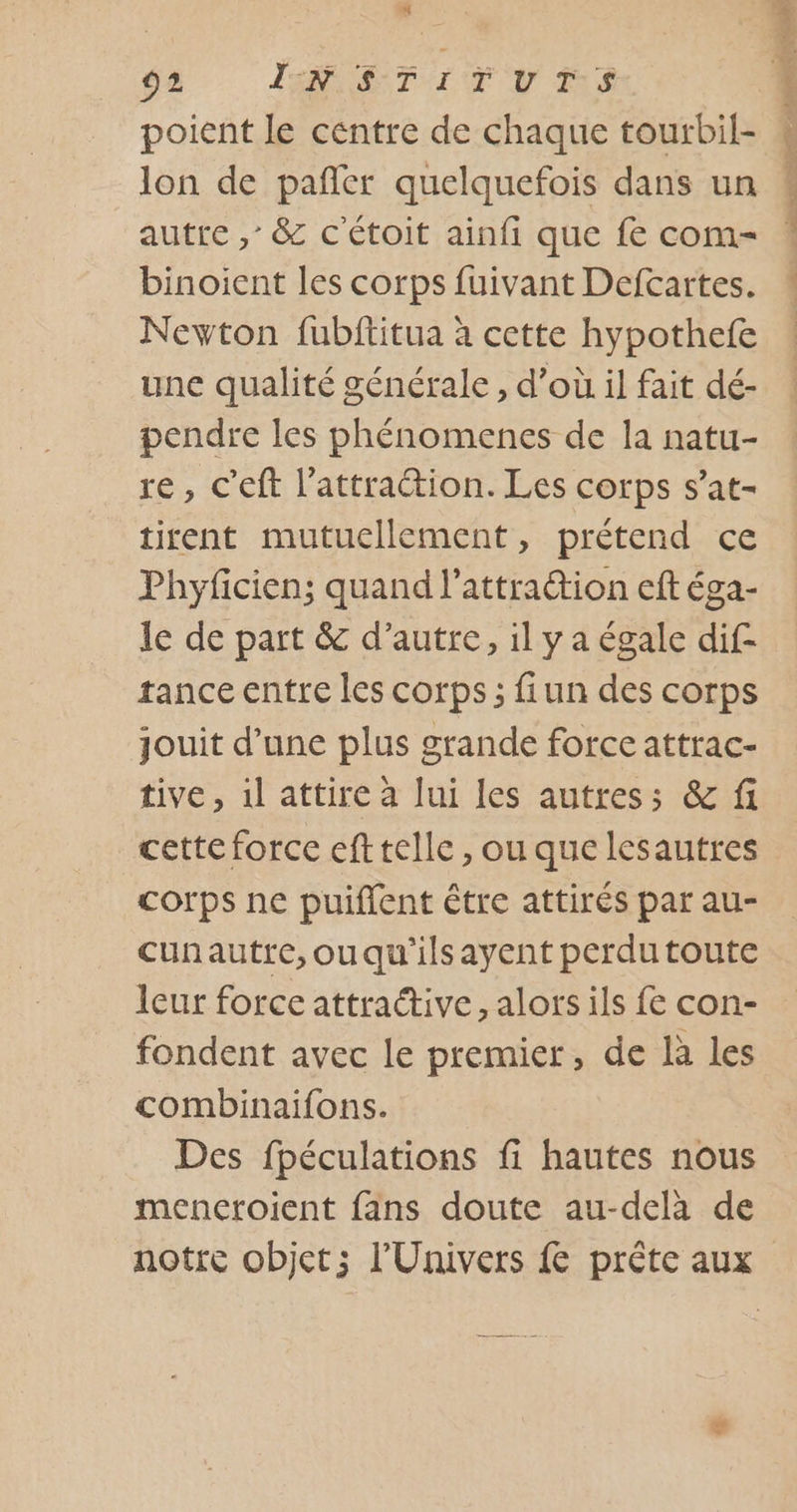 poient le centre de chaque tourbil- lon de pañler quelquefois dans un autre ,’ &amp; c'étoit ainfi que fe com- binoient les corps fuivant Defcartes. Newton fubftitua à cette hypothefe une qualité générale , d’où il fait dé- pendre les phénomenes de la natu- re, c’eft l'attraction. Les corps s’at- tirent mutuellement, prétend ce Phyficien; quand l’attration eft éga- le de part &amp; d'autre, il y a égale dif- trance entre les corps; fiun des corps jouit d’une plus grande force attrac- tive, il attire à lui les autres; &amp; fi cette force efttelle, ou que lesautres corps ne puiflent être attirés par au- cunautre,ouqu'ilsayent perdutoute leur force attraétive, alors ils fe con- fondent avec le premier, de là les combinaifons. Des fpéculations fi hautes nous mencroient fans doute au-delà de