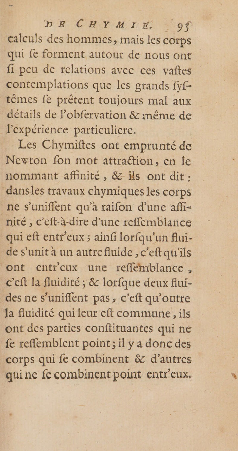 D H: CHOTM:T FN of calculs des hommes, mais les corps qui fe forment autour de nous ont fi peu de relations avec ces vaîtes contemplations que les grands fy- têmes fe prêtent toujours mal aux détails de l’obfervation &amp; même de l'expérience particuliere. Les Chymiftes ont emprunté de Newton fon mot attration, en le nommant affinité , &amp; ils ont dit : dansles travaux chymiques les corps nc s’uniflent qu'a raifon d’une affi- nité, c’'eft-à-dire d’une reffemblance qui eft entr’eux ; ainfi lorfqu’un flui- de s’unit à un autrefluide ,c’eftqu'ils ont entreux une refflémblance , c’eft la fluidité ; &amp; lorfque deux flui- des ne s’uniflent pas, c’eft qu’outre Ja fluidité qui leur eft commune, ils ont des parties conftituantes qui ne {e reflemblent point; il y a donc des corps qui fe combinent &amp; d’autres qui ne fe combinent point entr'eux.