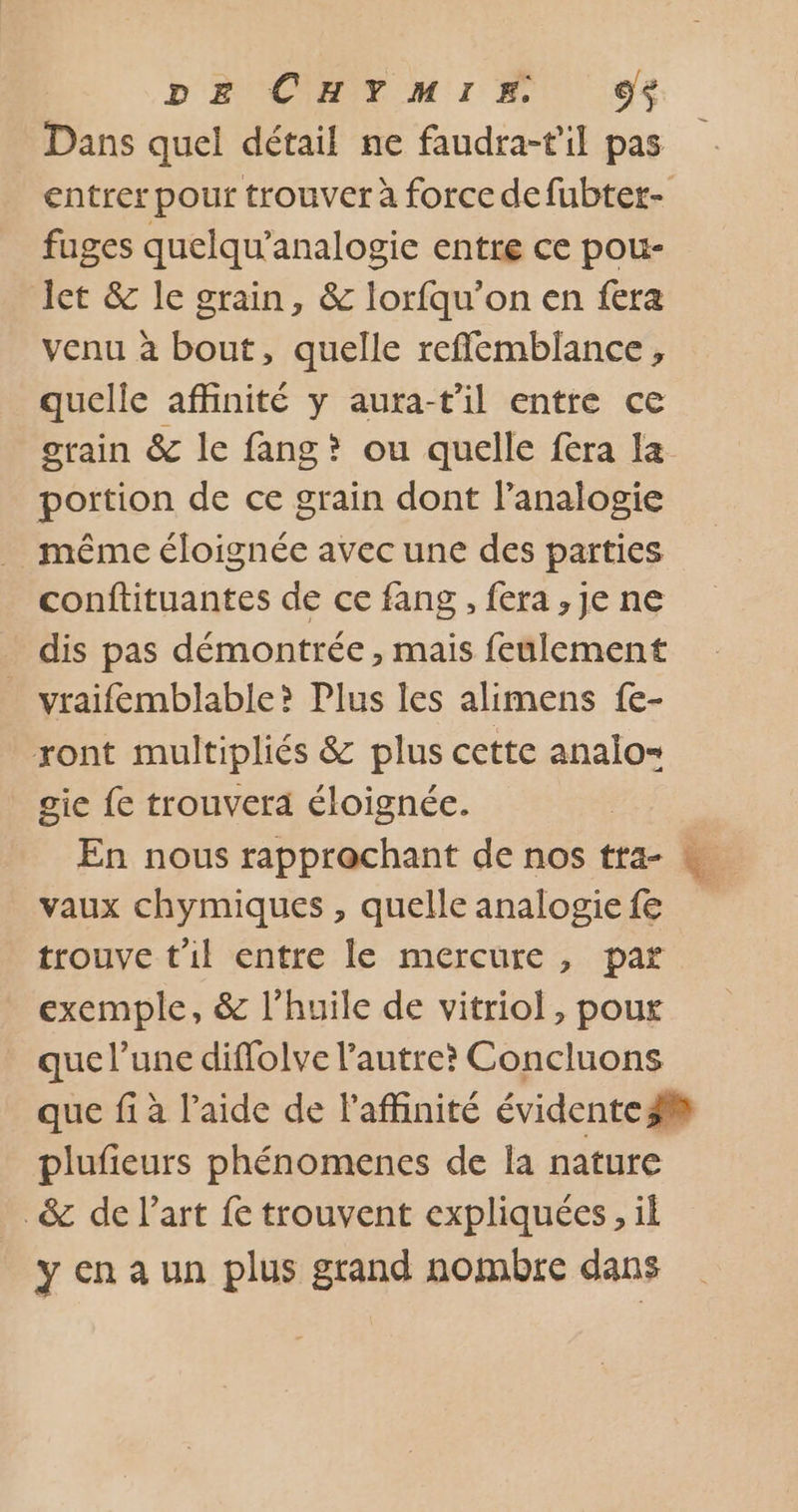 DE CHYMIE d+ Dans quel détail ne faudra-til pas entrer pour trouver à force de fubter- fuges quelqu’analogie entre ce pou- Jet &amp; le grain, &amp; lorfqu’on en fera venu à bout, quelle refflemblance, quelle affinité y aura-t'il entre ce grain &amp; le fang? ou quelle fera la portion de ce grain dont l’analogie même éloignée avec une des parties conftituantes de ce fang , fera, Je ne dis pas démontrée , mais feulement _ vraifemblable? Plus les alimens fe- ront multipliés &amp; plus cette analo= gie {e trouvera éloignée. En nous rapprochant de nos tra- « vaux chymiques , quelle analogie fe trouve t'il entre le mercure, par exemple, &amp; l'huile de vitriol , poux que l’une diffolve l’autre? Concluons que fi à l’aide de l'affinité évidente 3 plufieurs phénomenes de la nature _&amp; de l’art fe trouvent expliquées, il ycnaun plus grand nombre dans