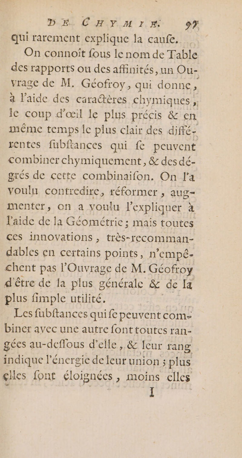 “ DE LH YM 1% 97 qui rarement explique la caufe. On connoiît fous le nom de Table des rapports ou des affinités, un Ou- vrage de M. Géofroy, qui donne ke a l’aide des caractères chymiques, Eà Ie Coup d'œil le plus précis &amp; en même temps Île plus clair des diffé: rentes fubfiances qui fe peuvent combiner chymiquement, &amp; des dé- grés de cette combinaifon. On l'a vouln contredire, réformer , aug- menter, on a youlu l'expliquer à l'aide de la Géométrie ; mais toutes ces innovations , très-recomman- dables çn certains points, n’empé- chent pas |’ SEE de M. Géofroy d'être de la plus générale &amp; de a plus fimple utilité. £ Les fubftances quife peuvent com- biner avec une autre fonttoutcs ran- gées au-deffous d'elle , &amp; leur rang indique l'énergie de leur union ; plus glles font élois necs &gt; Moins elles I