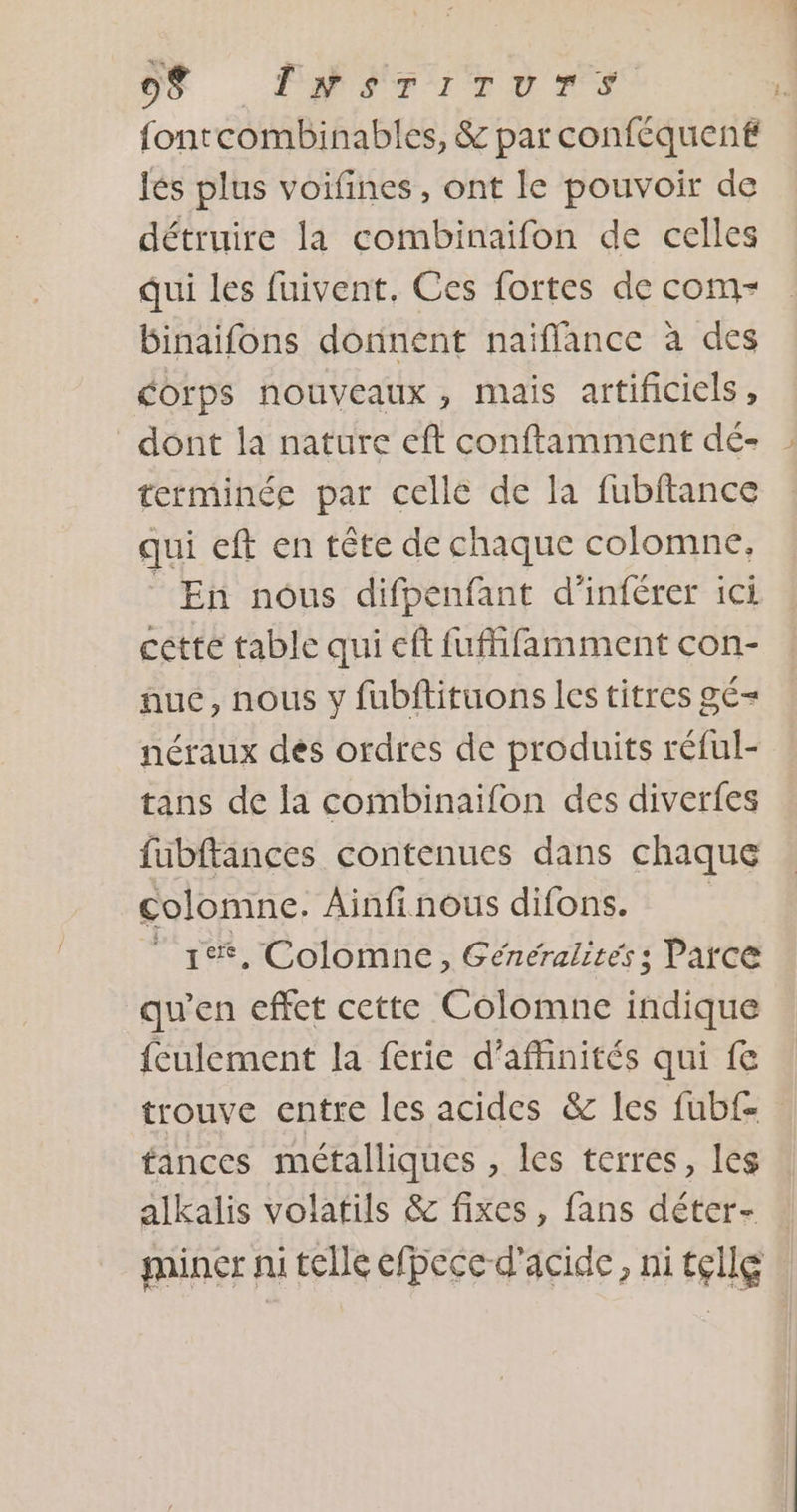 fontcombinables, &amp; par conféquent lés plus voifines, ont le pouvoir de détruire la combinaifon de celles qui les fuivent, Ces fortes de com- binaifons donnent naïflance à des corps nouveaux, mais artificiels, dont la nature eft conftamment dé- terminée par celle de la fubftance qui eft en tête de chaque colomne, _ En nous difpenfant d’inférer ici cette table qui eft fuffifamment con- nue, nous y fubftituons les titres gé= néraux dés ordres de produits réful- tans de la combinaifon des diverfes fubftances contenues dans chaque colomne. Ainfinous difons. LÉ, Colomne, Généralités; Parce qu’en effet cette Colomne indique feulement la férie d’afhinités qui fe trouve entre les acides &amp; les fub£ fances métalliques , les terres, Les alkalis volatils &amp; fixes, fans déter- : miner ni telle efpece d'acide, nitçllg