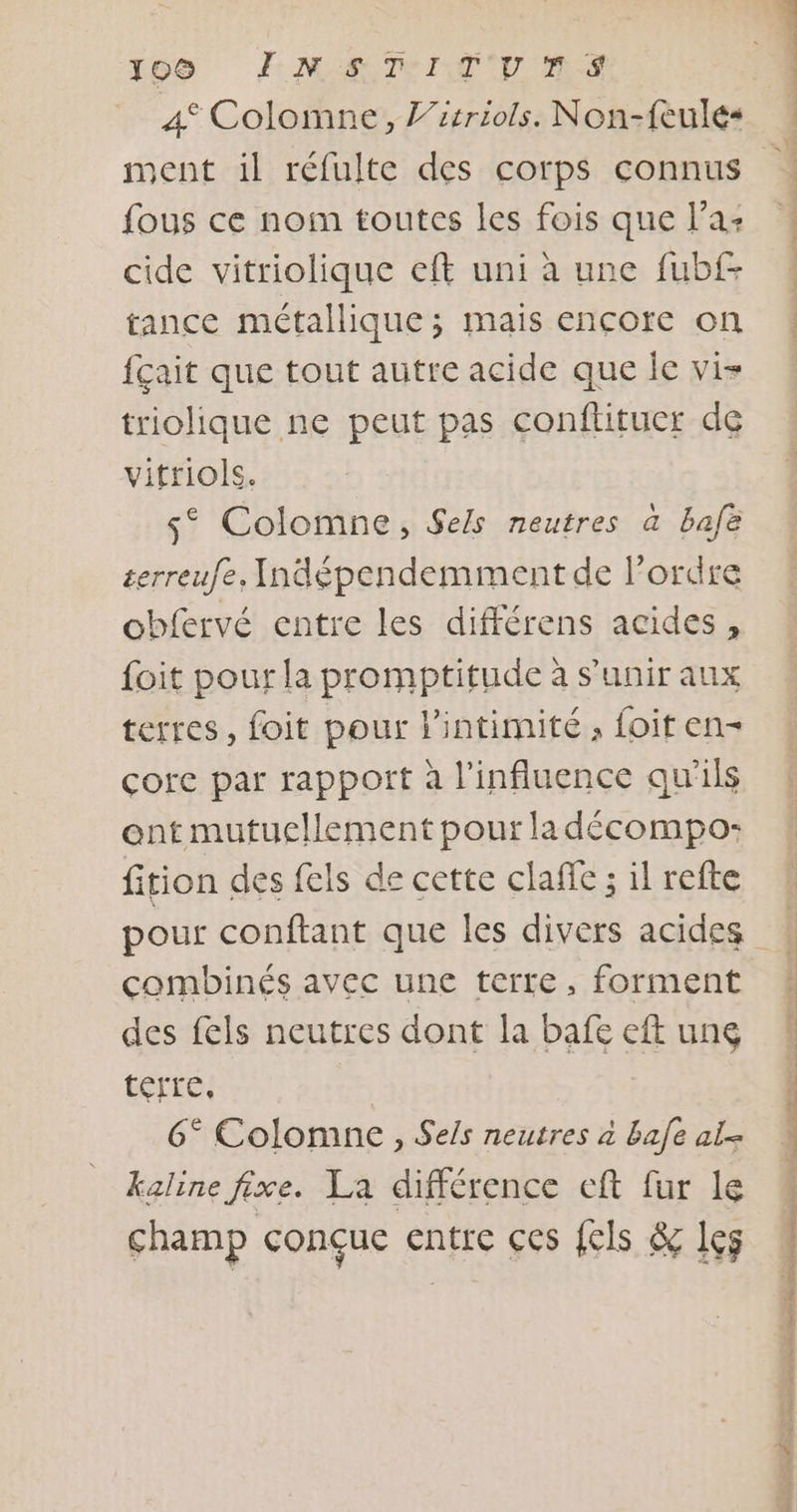 109 EME TITU MS 4° Colomne, J’itriols. Non-feulé&lt; ment il réfulte des corps connus fous ce noim toutes les fois que l’a: cide vitriolique eft uni à une fubf- tance métallique; mais encore on fçait que tout autre acide que Îe vi- triolique ne peut pas conftitucr de vifriols. s° Colomne, Sels neutres à bafe terreufe. Indépendemment de l’ordre obfervé entre les différens acides, foit pour la promptitude à s'unir aux terres, foit pour l'intimité , foit en- çorc par rapport à l'influence qu'ils ont mutuellement pour la décompo: fition des fels de cette claffe ; il refte combinés avec une terre, forment des fels neutres dont la bafe eft ung térré: 6° Colomne, Sels neutres à bafe al kaline fixe. La différence eft fur le champ conçue entre ces {els &amp; les OS TT 0 NE PU ET ONE A Le ts PR EU LS DURE RE TN ET TE gras = &gt; AT A 8 te