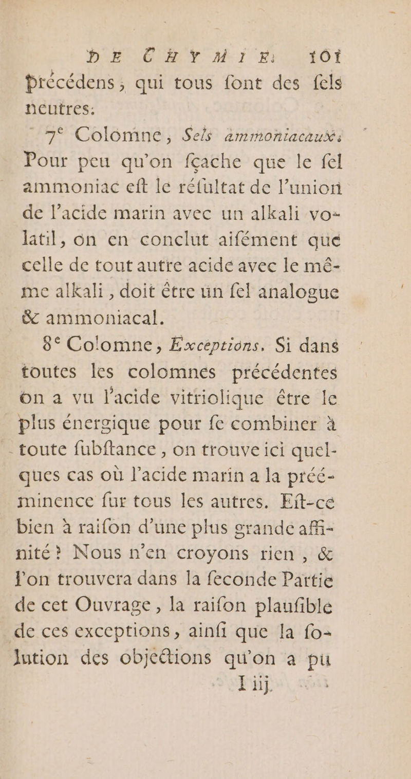 brécédens ; qui tous font des fels neutres: 7 Colomne, Sels ammoniacaux: Pour peu qu'on fçache que le fel ammoniac eft le réfultat de l’union de l’acide marin avec un alkali vo: laitil, on en conclut aifément que celle de tout autre acidé avec le mé- me alkali, doit être un fel analogue &amp; ammoniacal. 8° Colomne, Exceptions. Si dans toutes les colomnés précédentes On a vu l'acide vitriolique être le plus énergique pour fe combiner à - toute fubftance, on trouve ici quel- ques cas où l'acide marin a la préé- minence fur tous les autres. Eit-ce bien à raifon d’une plus grande aff- nité? Nous n’en croyons rien, &amp; l'on trouvera dans la feconde Partie de cet Ouvrage, la raifon plaufible de ces exceptions, ainfi que la fo- Jution des objcëtions qu'on à pu FL,