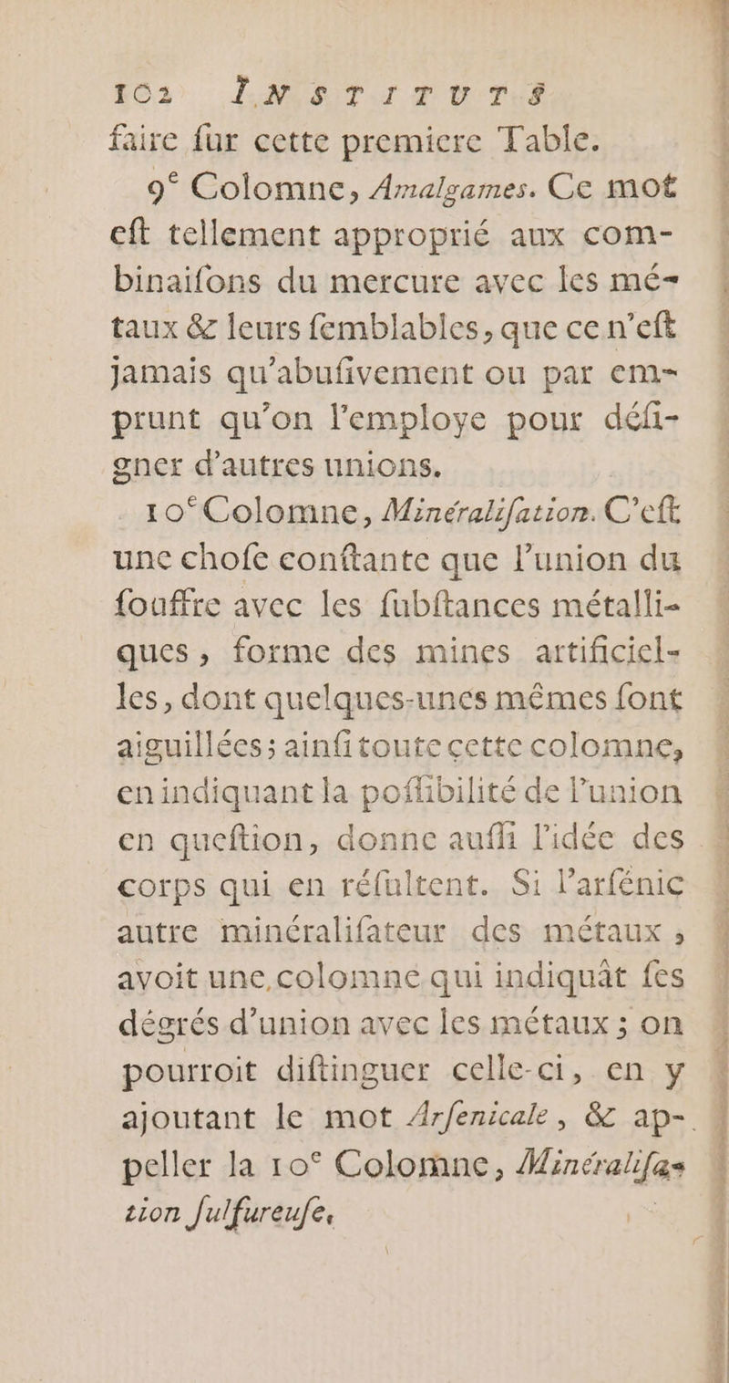 163 LNIATITUTL,S faire fur cette premiere Table. 9° Colomne, Amalgames. Ce mot cft tellement approprié aux com- binaifons du mercure avec les mé- taux &amp; leurs femblables, que ce n’eft jamais qu’abufivement ou par em- prunt qu’on l'employe pour défi- gner d’autres unions, 10*Colomne, Minéralifation. C'eft une chofe conftante que l’union du fouffre avec les fubftances métalli- ques, forme des mines artificiel- les, dont quelques-unes mêmes font aiguillées ; ainfitoute cette colomne, en indiquant la poflibilité de l'union corps qui en réfultent. Si l’arfénic autre minéralifateur des métaux ,; avoit une,colomne qui indiquât fes dégrés d'union avec les métaux ; on pourroit diftinguer celle-ci, en y peller la 10° Colomne, Han ce &amp;s zion Julfureufe, a+ PET EE