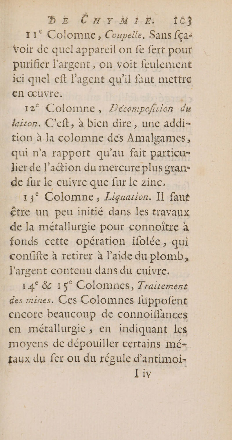 DE CHYrHIiÉ 103 11° Colomne, Coupelle, Sans fça&lt; Voir de quel appareil on fe fert pour purifier l'argent, on voit feulement ici quel eft l'agent qu’il faut mettre en œuvre. Fa 12° Colomne, Pécompofirion di laiton. C'eft, à bien dire, une addi- tion à la colomne dés Amalgames, qui n'a rapport qu'au fait particu- hier de l'action du mercure plus gran- de fur le cuivre que fur le zinc. 15 Colomne ; Liquation. I] faut être un peu initié dans les travaux de la métallurgie pour connoître à fonds cette opération ifolée, qui confifte à retirer à l’aide du plomb, l'argent contenu dans du cuivre. 14° &amp; 15° Colomnes, Traitement des mines. Ces Colomnes füppofent encore beaucoup de connoifflances en métallurgie, en indiquant les moyens de dépouiller certains mé- taux du fer ou du régule d’antimoi- J'iv