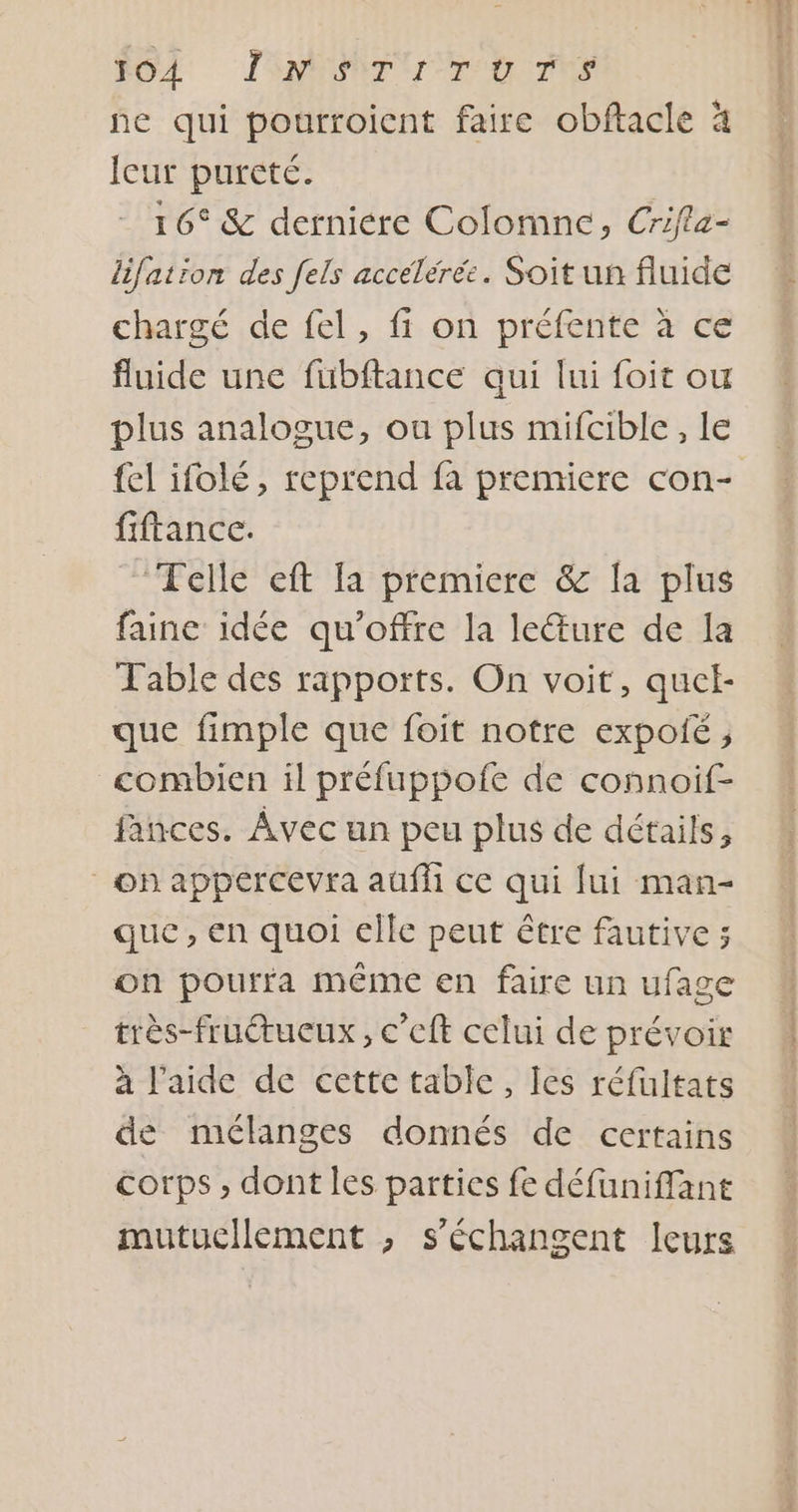 ne qui pourroicnt faire obftacle à Icur pureté. 16° &amp; derniere Colomne, Crifla- lifation des [els accélérée. Soit un fluide chargé de fel, fi on préfente à ce fluide une fubftance qui lui foit ou plus analogue, ou plus mifcible , le fel ifolé, reprend fa premiere con- fiftance. Telle eft fa premiere &amp; la plus faine idée qu'offre la leure de la Table des rapports. On voit, quel- que fimple que foit notre expoié , combien il préfuppofe de connoif- fances. Avec un peu plus de détails, on appercevra auffi ce qui fui man- que, en quoi elle peut être fautive ; on pourra même en faire un ufage très-fruétucux, c’eft celui de prévoir a l’aide de cette table, Ies réfultats de mélanges donnés de certains corps , dont les parties fe défuniffant mutucllement ,; s’échangent leurs | A tm sa 2... Apt