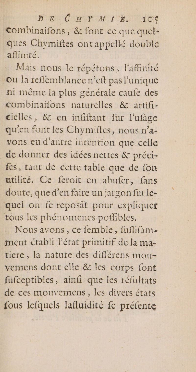 Tombinaifons, &amp; font ce que quel- ques Chymiftes ont appellé double affinité. Mais nous le répétons, l’affinité ou la reflemblance n’eft pas l'unique ni même la plus générale caufe des combinaïfons naturelles &amp; artifi- ciclles, &amp; en infiftant fur l’ufage qu'en font les Chymiftes, nous n’a- vons eu d'autre intention que celle de donner des idées nettes &amp; préci- fes, tant de cette table que de fon utilité. Ce feroit en abufer, fans doute, que d’en faire un jargon fur le- quel on fe reposât pour expliquer tous Îcs phénomenes poflibles. Nous avons, ce femble, fufffam- ment établi l’état primitif de la ma- ticre , la nature des différens mou- vemens dont elle &amp; les corps font fufceptibles, ainfi que les réfultats de ces mouvemens, les divers états {ous lefquels lafluidité fe préfente