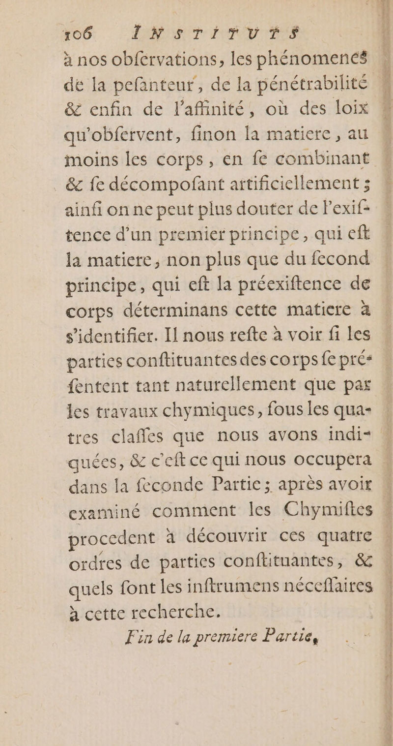 ECG. | MEANS à nos obférvations, les phénomencés dé la pefanteur, de la pénétrabilité &amp; enfin de l’affinité, où des loix qu'obfervent, finon la matiere, au moins les corps, en fe combinant &amp; fe décompofant artificiellement ; ainfi on ne peut plus douter de lexif= tence d’un premier principe, qui eft la matiere, non plus que du fecond principe, qui eft la préexiftence de corps déterminans cette matiere à s'identifier. Il nous refte à voir fi les parties conftituantes des corps fe pré* fentent tant naturellement que par les travaux chymiques, fous les qua- tres clafles que nous avons indi* quées, &amp; c'eft ce qui nous occupera dans la feconde Partie; après avoir examiné comment les Chymiftes proccdent à découvrir ces quatre ordres de parties conftituantes, &amp; quels font les inftrumens néceflaires à cette recherche. Fin de la premiere Partie,