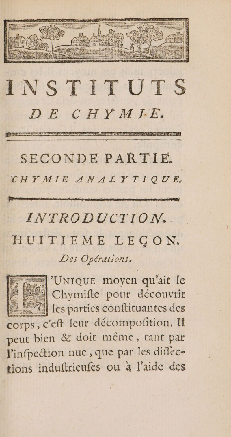 INSTITUTS DE CHYMITIE. es | AE ti INTRODUCTION. HUITIÉÈME LECON. Des Opérations. =] UNIQUE moyen qu'ait le 1 Éé Chymifte pour découvrir ELA TO] les parties conflituantes des COIPS, ceft leur décompofition. Il peut bien &amp; doit même, tant par l'infpcétion nuc ; que par les diffec= tions induftricufes ou à l'aide des