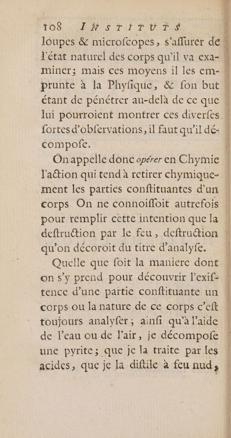 PTO6:HEN TE. TAT PU.,7e loupes &amp; microfcopes, s’affurer del l'état naturel des corps qu'il va exa= mincr; mais ces moyens il les em- ) © Fr 2 à | re $ étant de pénétrer au-delà de ce que fortes d’obfervations, il faut qu’il dé- compofe. On appelle donc opérer en Chymie ment les parties conftituantes d’un corps On ne connoifoit autrefois pour remplir cette intention que la qu’on décoroit du titre d’analyfe. on s’y prend pour découvrir l’exif- tence d’une païtie conflituante un corps ou la nature de ce corps c’eft toujours analyfer; ainfi qu’à laide de leau ou de l'air, je décompofe une pyrite; que Je la traite par fes acides, que jc la diftile à feu nud,