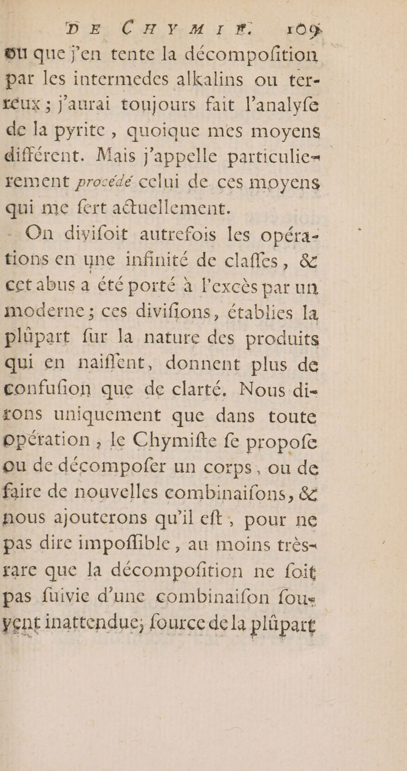 DEEE Pub üu que j'en tente la décompofition par les intermedes alkalins ou ter- EUX ; j'aurai toujours fait l’analyfe de la pyrite , quoique mes moyens différent. Mais j'appelle particulie= rement procédé celui de ces moyens qui me fert actuellement. On divifoit autrefois les opéra- tions en une infinité de clafles, &amp; cet abus a été porté à l'excès par un moderne ; ces divifions, établies la plüpart fur la nature des produits qui en naiflent, donnent plus de confufion que de clarté, Nous di- sons uniquement que dans toute ppération , le Chymifte fe propofe ou de décompofer un corps, ou de faire de nouvelles combinaifons, &amp; fous ajoutcrons qu’il eft, pour ne pas dire impoflible, au moins très gare que la décompofition ne foit pas fuivie d’une combinaifon fous yent inattendue; fource de la plûpart
