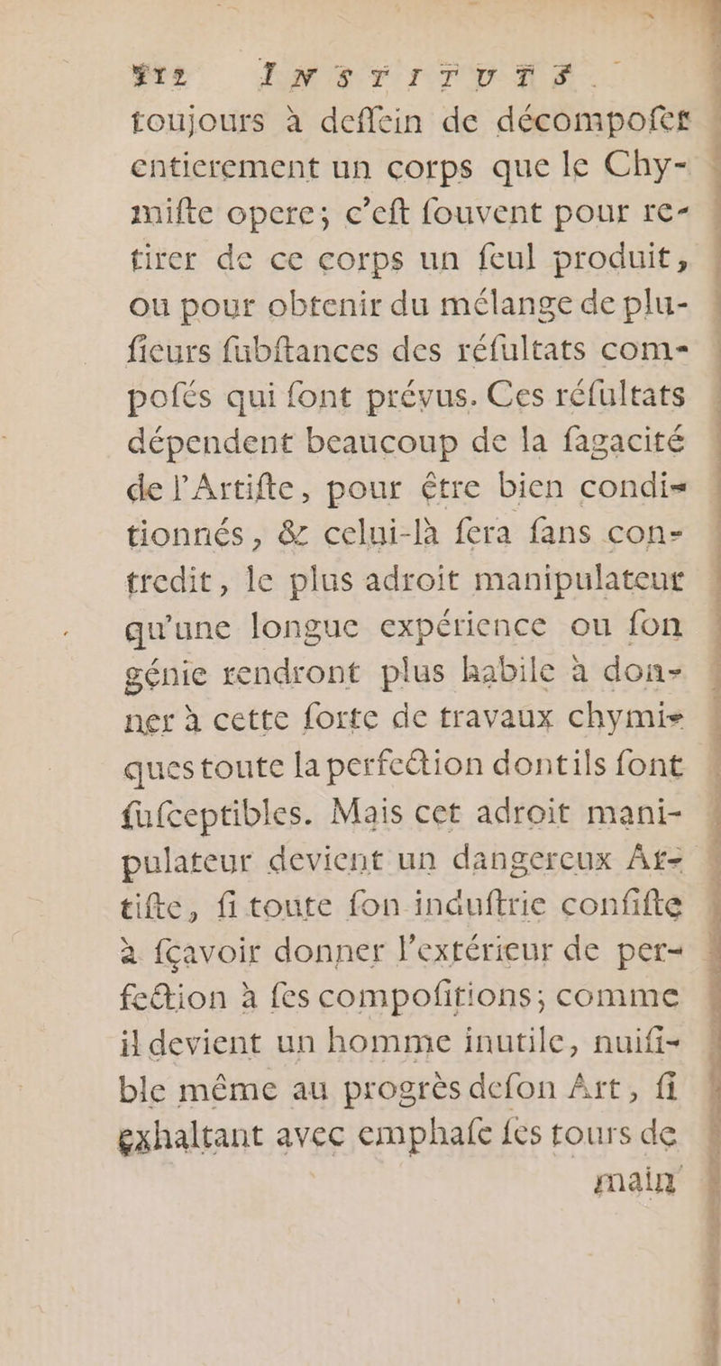 toujours à deflein de décompofef entierement un corps que le Chy- mifte opere; c’eft fouvent pour re- tirer de ce corps un feul produit, ou pour obtenir du mélange de plu- fieurs fubftances des réfultats com- pofés qui font prévus. Ces réfultats dépendent beaucoup de la fagacité de l'Artifte, pour être bien condi= tionnés, &amp; celui-là fera fans con- tredit, le plus adroit manipulateur qu une longue expérience ou fon génie rendront plus habile à don- ner à cette forte de travaux chymis questoutce la perfection dontils font fufceptibles. Mais cet adroit mani- pulateur devient un dangercux Af- tifte, fitoute fon induftric confifte fetion à fes compofitions; comme il devient un homme inutile, nuifi- ble même au progrès defon Aït, fi gxhaltant avec emphafe fes tours de