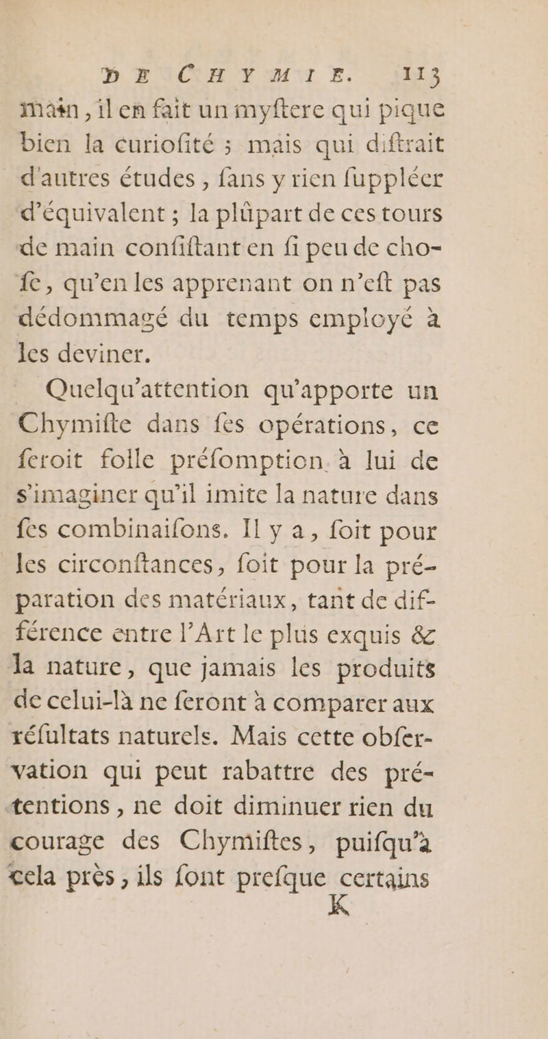 man , il en fait un myftere qui pique bien la curiofité ; mais qui diftrait d'autres études , fans y rien fuppléer d’équivalent ; la plüpart de ces tours de main confiftant en fi peu de cho- {c, qu’en les apprenant on n’eft pas dédommagé du temps employé à les deviner. Quelqu'attention qu'apporte un Chymifte dans fes opérations, ce feroit folle préfomption. à lui de s’imaginer qu'il imite la nature dans fes combinaifons. Il y a, foit pour les circonftances, foit pour la pré- paration des matériaux, tant de dif- férence entre l’Art le plus exquis &amp; la nature, que jamais les produits de celui-là ne feront à comparer aux réfultats naturels. Mais cette obfer- vation qui peut rabattre des pré- tentions , ne doit diminuer rien du courage des Chymiftes, puifqu’à cela près , ils font prefque d'cral