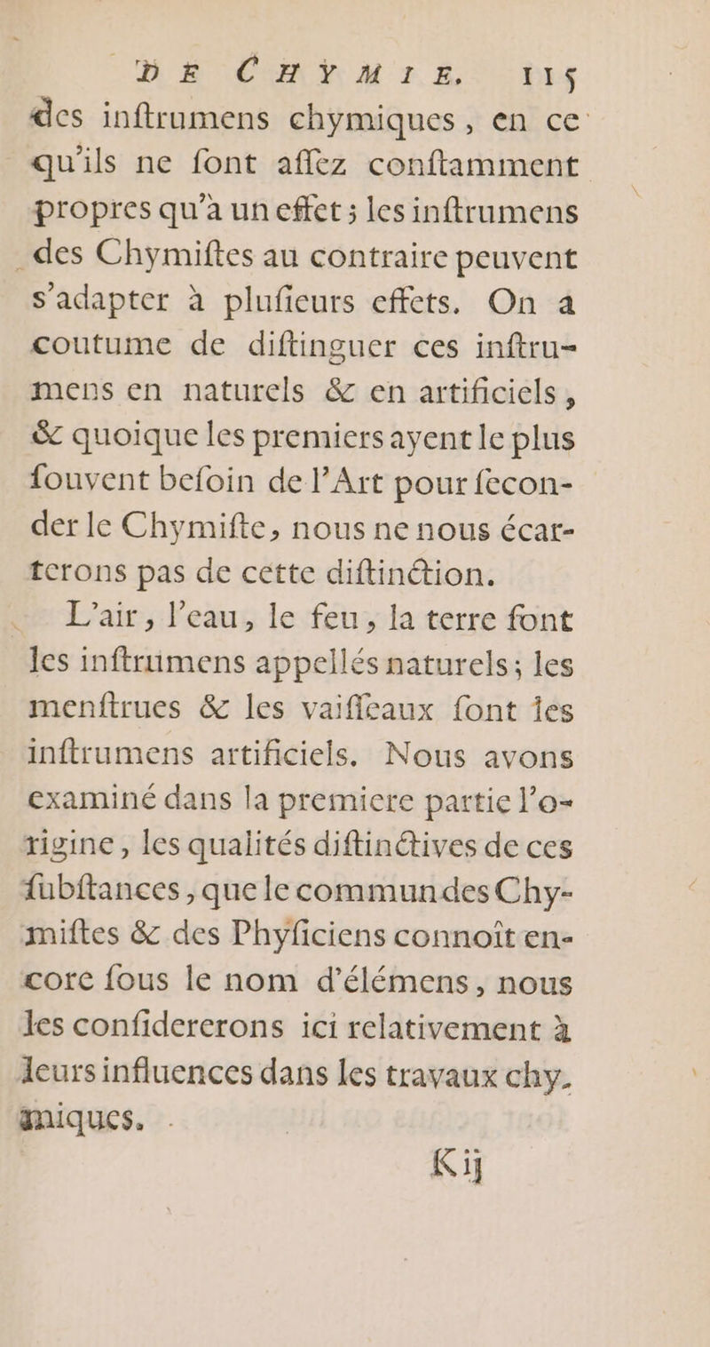des inftrumens chymiques, en ce qu'ils ne font aflkz conftamment propres qu'a uneffet ; les inftrumens des Chymiftes au contraire peuvent s'adapter à plufeurs effets. On a coutume de diftinguer ces inftru- mens en naturels &amp; en artificiels, &amp; quoique les premiers ayent le plus fouvent befoin de l’Art pour fecon- der le Chymifte, nous ne nous écar- terons pas de cette diftintion. L'air, l’eau, le feu, la terre font les inftruimens appellés naturels; les menftrues &amp; les vaifileaux font Îes inftrumens artificiels. Nous avons examiné dans la premiere partie l’o- rigine , les qualités diftinétives de ces fubftances , que le commundes Chy- miftes &amp; des Phyficiens connoît en- core fous le nom d’élémens, nous les confidererons ici relativement à leurs influences dans les travaux chy. miques. Ki]