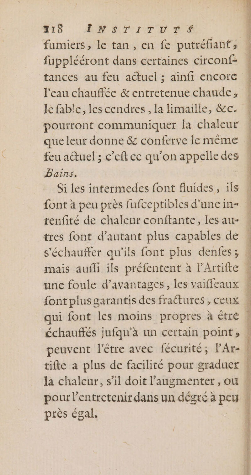 HIS MAMIE RES fumiers, le tan, en fe putréfiant;, _fupplééront dans certaines circonf- l'eau chauffée &amp; entretenue chaude, le fab'e, les cendres ; la maille, &amp;c. pourront communiquer la chaleur que leur donne &amp; conferve ie même feu auel ; c’eft ce qu'on appelle des Bains. Si les intermedes font fluides, ils font à peu près fufceptibles d'une in tenfité de chaleur conftante, les au- tres font d'autant plus capables de s'échauffer qu'ils font plus denfes; mais aufli ils préfentent à PArtifte qui font les moins propres à être échauffés jufqu’à un certain point» peuvent l'être avec fécurité; PAr- tifte a plus de facilité pour graduer la chaleur, s’il doit l’augmenter , ou pour l entretenir dans un dégré à FEN près égal,