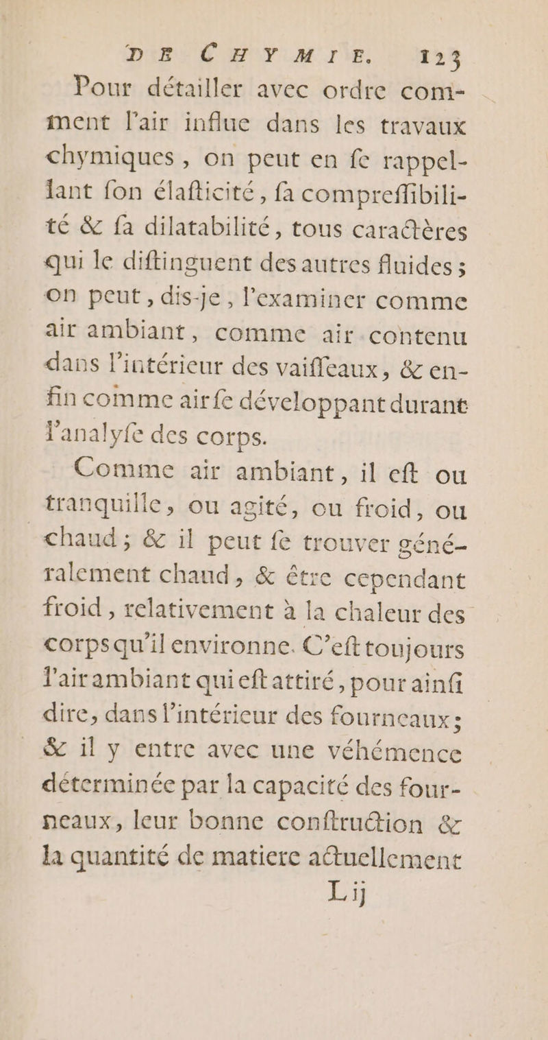 DURS ÉNEUT AM VE 0 Je Pour détailler avec ordre com- ment l'air influe dans les travaux chymiques, on peut en fe rappel- lant fon élafticité, fa compreffibili- té &amp; fa dilatabilité, tous caractères qui le diftinguent des autres fluides ; On peut, dis-Je, l’examincer comme air ambiant, comme air contenu dans l’intérieur des vaifleaux, &amp; en- fin comme airfe développant durant lanalyfe des corps. Comme air ambiant, il eft ou tranquille, ou agité, ou froid, ou chaud; &amp; il peut fe trouver géné- ralement chaud, &amp; être cependant froid , relativement à la chaleur des corpsqu'il environne. C’eft toujours lairambiant quieftattiré, pour ainf dire, dans l’intéricur des fourneaux: &amp; il y entre avec une véhémence déterminée par la capacité des four- neaux, leur bonne conftrudion &amp; la quantité de matiere atuellement Li)