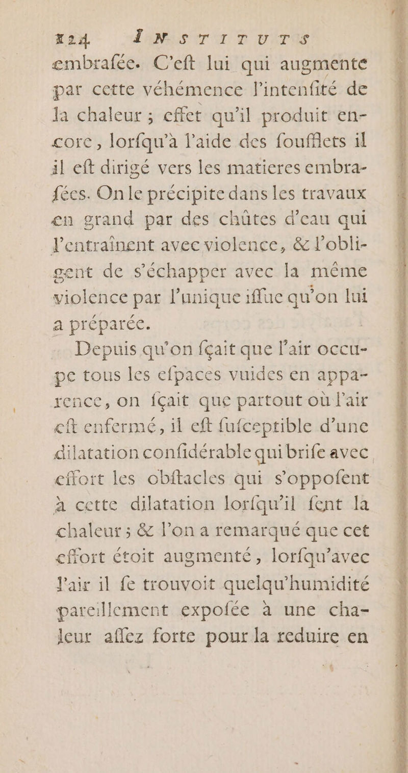 X24. T'AS er a D VAT gembrafée. C'eft lui qui augmente par cette véhémence l'intenfité de la chaleur ; effet qu’il produit en- core, lorfqu’à l’aide des fouffiets il il eft dirigé vers les matieres embra- fées. On le précipite dans les travaux en grand par des chütes d’eau qui l’entraînent avec violence, &amp; l’obli- gent de s'échapper avec la même violence par l'unique iffuc qu'on lui a préparée. Depuis qu’on fçait que l'air occu- pe tous les efpaces vuides en appa- rence, on fçait que partout où l'air eft enfermé, 11 eft fufceptible d’une dilatation confidérable qui brife avec effort les obftacles qui s’oppofent à cette dilatation lorfqu'il fent la chaleur ; &amp; l’on a remarqué que cet effort étoit augmenté, lorfqu’avec l'air il fe trouvoit quelqu’humidité pareillement expofée à une cha- leur aflez forte pour la reduire en