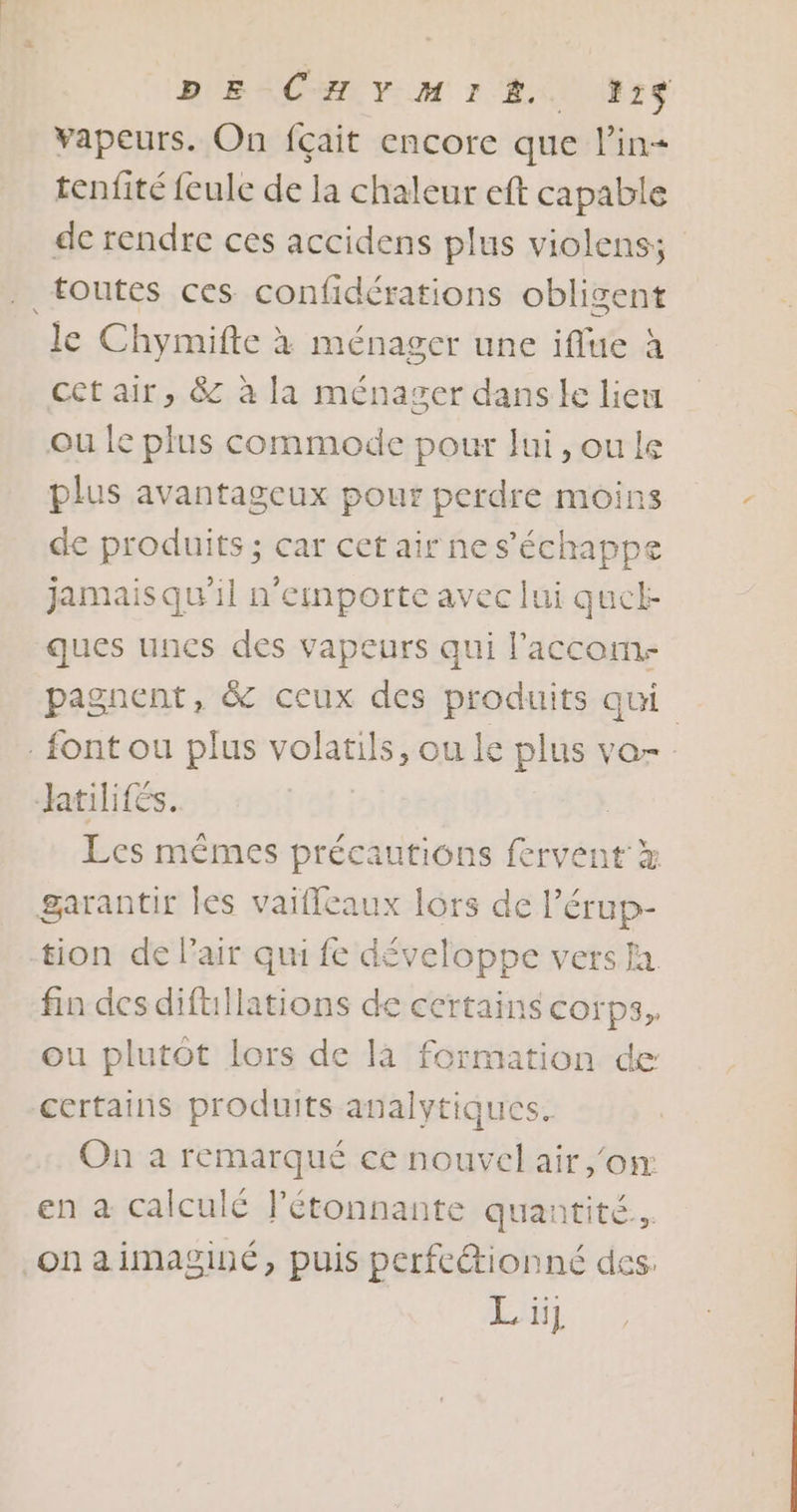 vapeurs. On fçait encore que l'in tenfité feule de la chaleur eft capable de rendre ces accidens plus violens; toutes ces confidérations obligent le Chymifte à ménager une iflue à cet air, &amp; à la ménager dans le lieu ou le plus commode pour lui, ou le plus avantageux pour perdre moins de produits ; car cet air ne s'échappe jamaisqu'il n'emnporte avec lui quel: ques unes des vapeurs qui l'accom. pagnent, &amp;C ceux des produits qui font ou plus volatils, ou le plus vo tilifés. Les mêmes précautions fervent x garantir les vaiffeaux lors de l’érup- tion de lair qui fe développe versa fin des difullations de certains corps, ou plutôt lors de là formation de certains produits analytiques. On a remarqué ce nouvel air or en à calculé lJ’étonnante quantité. onaimaginé, puis perfeétionné des Lüg