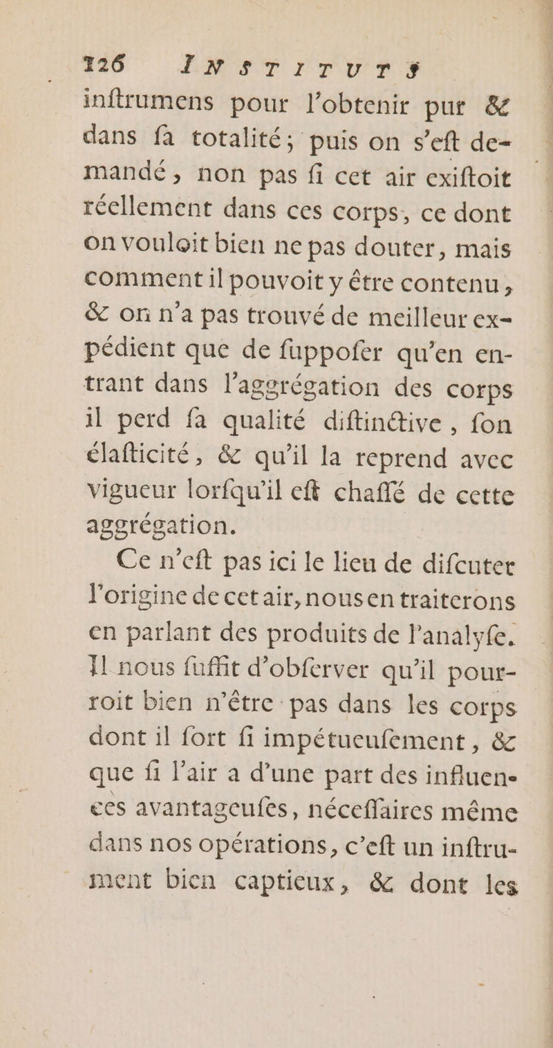 inftrumens pour l'obtenir pur &amp; dans fa totalité; puis on s'eft de- mandé, non pas fi cet air exiftoit réellement dans ces corps, ce dont On vouloit bien ne pas douter, mais comment il pouvoit y être contenu, &amp; or n'a pas trouvé de meilleur ex- pédient que de fuppofer qu’en en- trant dans l'aggrégation des corps il perd fa qualité diftintive, fon élafticité, &amp; qu’il la reprend avec vigueur lorfqu'il eft chaffé de cette aggrégation. Ce n'eft pas ici le lieu de difcuter l'origine de cetair,nousentraiterons en parlant des produits de l’analyfe. TL nous fuffit d’obferver qu’il poutr- roit bien n'être pas dans les corps dont il fort fi impétucufement, &amp; que fi l'air a d’une part des influen- ces avantageufes, néceffaires même dans nos opérations, c’eft un inftru- ment bien captieux, &amp; dont les