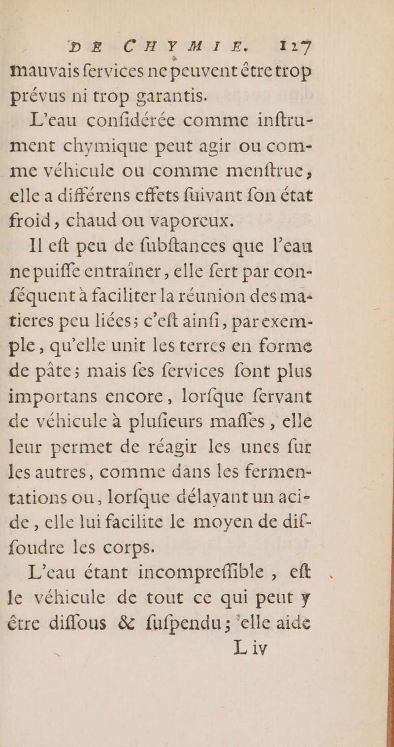 D'ACMEAT OMUI ER EU} Mauvais fervices ne peuvent étretrop prévus ni trop garantis. L'eau confidérée comme inftru- ment chymique peut agir ou com- me véhicule ou comme menftrue, elle a différens effets fuivant fon état froid, chaud ou vaporeux. I eft peu de fubftances que l’eau ne puiffe entrainer, elle fert par con- féquent à faciliter la réunion des ma: ticres peu liées; c’eft ainfi, parexem- ple, qu'elle unit les terres en forme de pâte; mais fes fervices font plus importans encore, lorfque férvant de véhicule à plufieurs mafñes , elle leur permet de réagir les unes fur les autres, comme dans les fermen- tations ou, lorfque délayant un aci- de , elle lui facilite le moyen de dif- foudre les corps. | L’eau étant incompreffible , eft le véhicule de tout ce qui peut y être diflous &amp; fufpendu ; ‘elle aide Liv