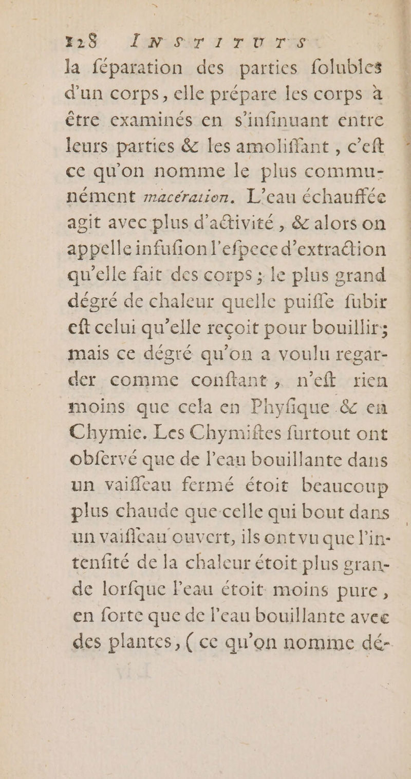 R* 224 La PANT D'TrTPe la féparation des parties folubles d'un corps, elle prépare les corps à être examinés en s'infinuant entre leurs parties &amp; les amoliffant , c’eft ce qu'on nomme le plus commu- nément maceration. L'eau échauffée agit avec plus d'activité , &amp; alors on appelle infufion l'efpece d’extraétion qu'elle fait des corps ; le plus grand dégré de chaleur quelle puifle fubir eft celui qu’elle recoit pour bouillir; mais ce dégré qu’on a voulu regar- der comme conftant ; n'eft rien moins que cela en Phyfque .&amp; en Chymie. Les Chymiftes furtout ont obfervé que de l’eau bouillante dans un vaiflcau fermé étoit beaucoup plus chaude que-celle qui bout dans un vaificau ouvert, ils ontvu que l’in- tenfité de la chaleur étoit plus gran- de lorfque l'eau étoit moins pure, en forte que de l’eau bouillante avee des plantes, ( ce qu’on nomme dé- inde aire pi ocretee