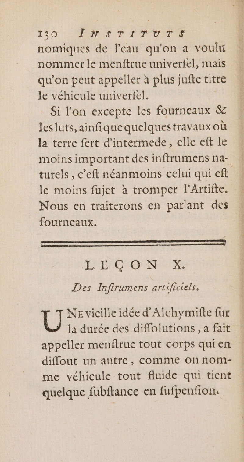 130 MES À TT OUR nomiques de l’eau qu'on a voulu nommer le menftrue univerfel, mais qu'on peut appeller à plus jufte titre le véhicule univerfel. - Si l'on excepte les fourneaux &amp; lesluts, ainfiquequelquestravaux où la terre fert d’intermede, elle eft le moins important des inftrumens na- turels , c’eft néanmoins celui qui eft le moins fujet à tromper l’Artifte. Nous en traiterons en parlant des fourneaux. LE) CO NX Des Infirumens artificiels. T T NE vieille idée d'Alchymifte fur la durée des diffolutions, a fait appeller menftrue tout corps quien diflout un autre, comme on nom- me véhicule tout fluide qui tient quelque fubftance en fufpenfion.
