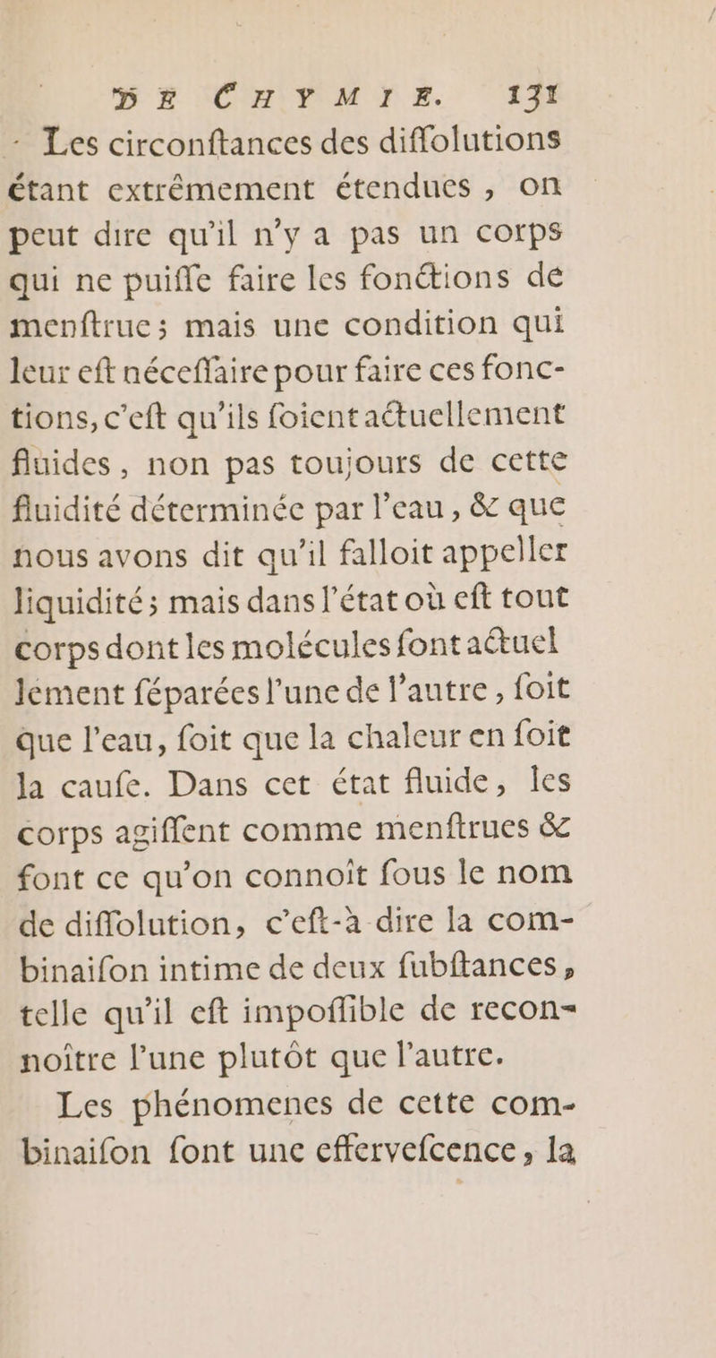 SE ICMPNTE 1% - Les circonftances des diffolutions étant extrémement étendues ; On peut dire qu'il n’y a pas un corps qui ne puifle faire les fonétions dé menftrue; mais une condition qui leur eft néceffaire pour faire ces fonc- tions, c'eft qu'ils foient aétuellement fluides, non pas toujours de cette fluidité déterminée par l'eau, &amp; que nous avons dit qu'il falloit appeller liquidité; mais dans l'état où eft tout corps dont les molécules font actuel lement féparées l’une de l’autre, foit Que l’eau, foit que la chaleur en foit la caufe. Dans cet état fluide, Îes corps agiffent comme menftrues &amp; font ce qu’on connoît fous le nom de diflolution, c’eft-à dire la com- binaifon intime de deux fubftances, telle qu'il eft impoñlible de recon- noître l’une plutôt que l’autre. Les phénomenes de cette com- binaifon font unc effervefcence, la
