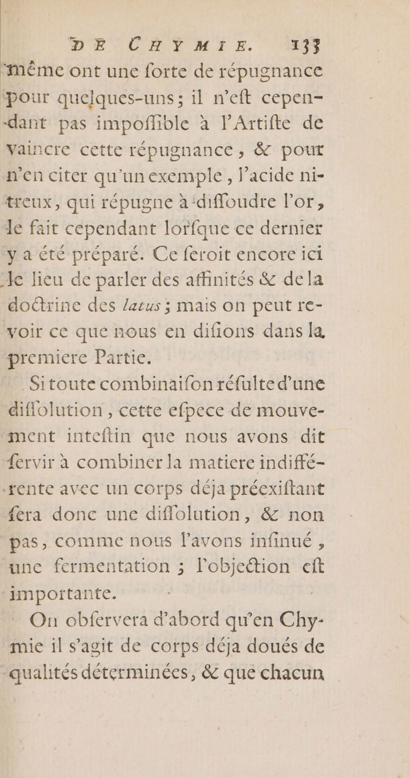 Même ont une forte de répugnance ‘pour quelques-uns; il n’eft cepen- dant pas impofñlible à l’Artifte de Vaincre cette répugnance , &amp; pout n'en citer qu'unexemple, f’acide ni- treux, qui répugne à‘diffoudre l'or, le fait cependant lorfque ce dernier ya été préparé. Ce feroit encore ici le lieu de parler des affinités &amp; dela doctrine des Zarus ; mais on peut re- voir ce que nous en difions dans Re premiere Partie. _ Sitoute combinaifon réfulte d’une diflolution, cette efpece de mouve- ment inteftlin que nous avons dit fervir à combiner la matiere indiffé- ‘rente avec un corps déja préexiftant fera donc une difflolution, &amp; non pas, comme nous l'avons infinué , une fermentation ; l'objettion eft importante. On obfervera d’abord qu’en Chy- mie il s'agit de corps déja doués de qualités déterminées, &amp; que chacun