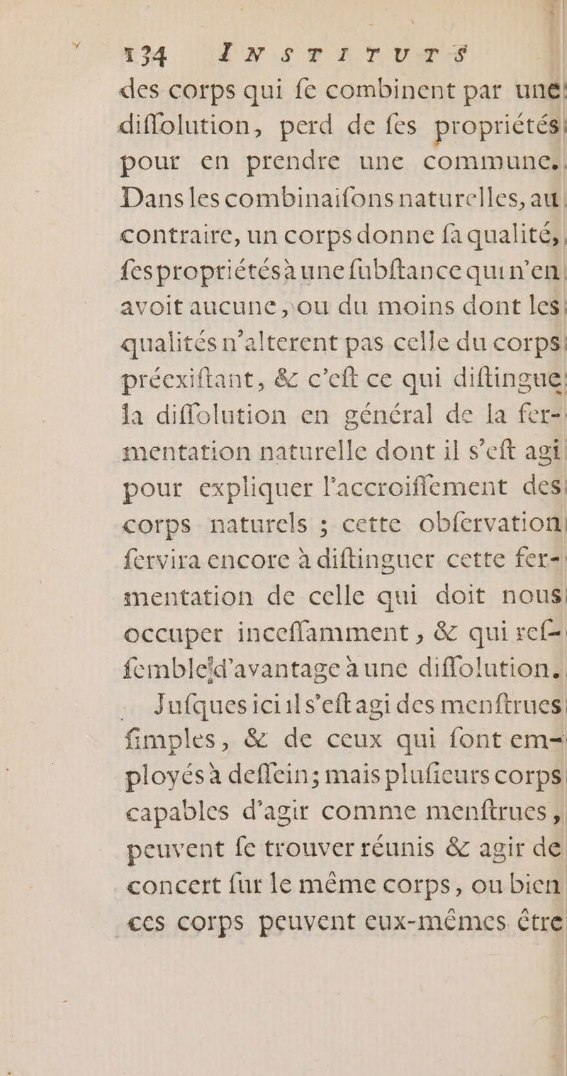 | 1 24 UNS LTUTS des corps qui fe combinent par une! diflolution, perd de fes propriétés pour en prendre une communes! Dans les combinaifons naturelles, au! contraire, un corps donne fa qualité, fespropriétésaunefubftance quin’en! avoit aucune ,ou du moins dont les: qualités n’alterent pas celle du corps: préexiftant, &amp; c’eft ce qui diftingue: la diflolution en général de la fer- mentation naturelle dont il s’eft agi pour expliquer l'accroiflement des corps naturels ; cette obfervation! fervira encore à diftinguer cette fer=| mentation de celle qui doit nous: occuper incefflamment , &amp; qui ref fembleïd'avantage aune diflolution. … Jufquesiciils’eftagi des menftrues: fimples, &amp; de ceux qui font em= ployés à deflcin; mais plufieurs corps capables d'agir comme menftrues ; peuvent fe trouver réunis &amp; agir de concert fur le même corps, ou bien ces corps peuvent cux-mêmes être