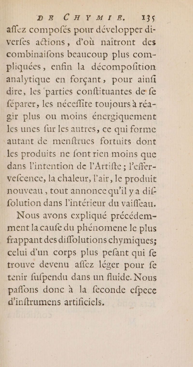 affez compofés pour développer di- verfes actions, d’où naîtront des combinaifons beaucoup plus com- pliquées, enfin la décompofition analytique en forçant, pour ainfi dire, les parties conftituantes de fe {éparer, les néceflite toujours à réa- gir plus ou moins énergiquement les unes fur les autres, ce qui forme autant de menftrucs fortuits dont des produits ne font rien moins que dans l'intention de l’Artifte ; l’effer- vefcence, la chaleur, l'air, le produit nouveau , tout annonce qu'il ya di£ folution dans l’intérieur du vaiffeau. Nous avons expliqué précédem- ment la caufe du phénomene le plus _ frappant des diffolutions chymiques: celui d'un corps plus pefant qui fe trouve devenu afiez léger pour fe tenir fufpendu dans un fluide. Nous pañlons donc à la feconde efpece d'inftrumens artificiels.