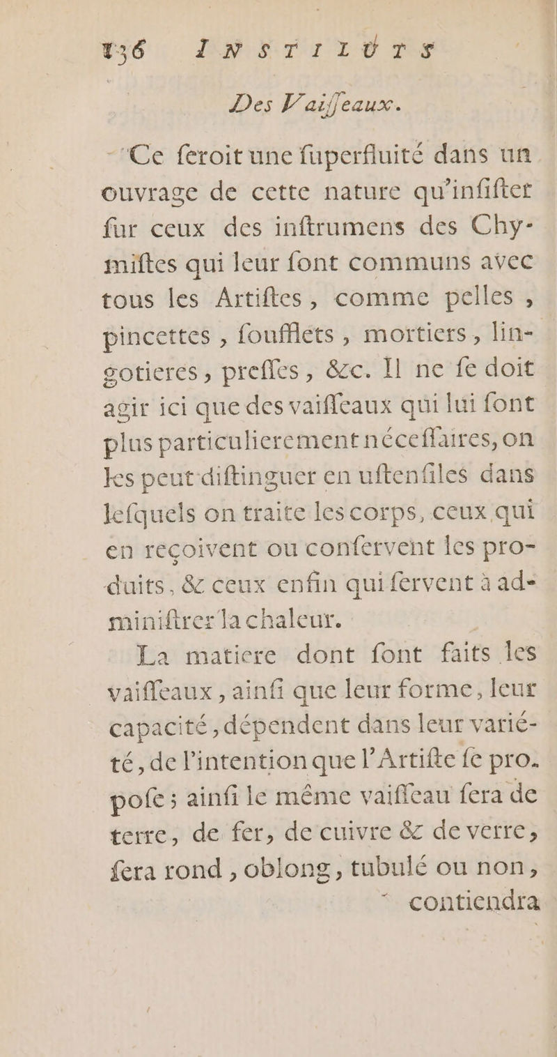 Des V’aifeaux. -Ce féroit une fuperfluité dans un ouvrage de cette nature qu'infiftet fur ceux des inftrumens des Chy- miftes qui leur font communs avec tous les Artiftes, comme pelles , pincettes , foufflets, mortiers, lin- gotieres, prefles, &amp;c. Il ne fe doit agir ici que des vaiffeaux qui lui font plus particulierement néceflaires, on kes peut diftinguer en uftenfiles dans lefquels on traite les corps, ceux qui en reçoivent ou confervent Îles pro- duits, &amp; ceux enfin qui fervent à ad- miniftrer la chaleur. La matiere dont font faits Îles _ vaifleaux , ainfi que leur forme, leur capacité , dépendent dans leur vatié- té, de l'intention que l’Artifte {e pro. pofe ; ainfi le même vaifleau fera de terre, de fer, de cuivre &amp; de verre, fera rond , oblong, tubulé ou non, contiendra
