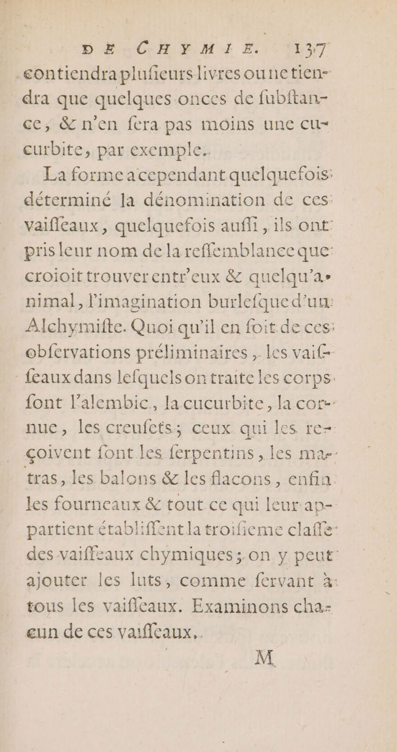 contiendra plufeurs livres ounetien- dra que quelques onces de fubitan- ce, &amp; n'en fera pas MOINS une CU curbite, par exemple. La formeacependant quelquefois: déterminé la dénomination de ces: vaifleaux, quelquefois auffi, ils ont: pris leur nom delareffemblanecque: croioittrouverentr'eux &amp; quelqu’as nimal, l'imagination burlefqued'uu: Alchymifte. Quoi qu’il en foit de ces: obfervations préliminaires , les vait- - feaux dans lefquels on traite les corps. {ont l’alembic, lacucurbite, la core nuc, les creufets; ceux qui les re-- çoivent font les ferpentins , Îles ma tras, les balons &amp; les flacons, enfin. les fourneaux &amp; tout ce qui leur ap- partient établiffent la troifieme clafe: des vaiffsaux chymiques;.on y peut: ajouter les luts, comme fervant à: tous les vaifileaux. Examinons cha- eun de ces vaificaux.. M