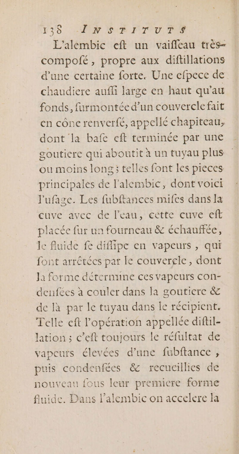 135 MN SUR FTOU I L’alembic eft un vaifleau très- compofé, propre aux diftillations d'une certaine forte. Une efpece de chaudiere auffi large en haut qu’au fonds, furmontée d’un couvercle fait en cône renverfé, appellé chapiteau, dont la bafe eft terminée par une gouticre qui aboutit à un tuyau plus ou moins long ; telles font les pieces principales de l'alembic, dont voici lufage. Les fubftances mifes dans la cuve avec de l’eau, ectte cuve eft placée fur un fourneau &amp; échauffée, lc fluide fe diffipe en vapeurs, qui font arrétées par Le couvercle, dont la forme détermine ces vapeurs con- deufées à couler dans la goutiere &amp; de là par le tuyau dans le récipient. Telle eft l'opération appellée diftil- lation ; c’eft touiours le réfultat de vapeurs élevées d’une fubftance , puis condenfées &amp; recueillies de nouveau fous leur premicre forme fluide. Dans l’alembic on accelere la