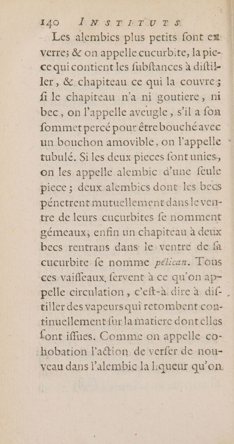 Les alembics plus petits font est: verre; &amp; on appelle cucurbite, la pie-. cequicontient les fubftances à diftil- ler, &amp; chapiteau ce qui la couvre; fi le chapiteau n'a ni goutiere, mi bec, on l'appelle aveugle, s’il a fon fommet percé pour étrebouchéavec un bouchon amovible, on l'appelle tubulé. Siles deux pieces fontunies, on les appelle alembic d'une feule piece ; deux alembics dont les bcas pénetrentmutuellementdansle ven- tre de leurs cucurbites fe nomment gémeaux; enfin un chapiteau à deux becs rentrans dans ie: ventre de fa cucurbite fe nomme pélican. Tous ces: vaificaux. fervent à ce qu'on ap- pelle circulation, c’eft-à. dire à dif- tiller des vapeursquiretombentcon- tinuellement fur lamatiere dontelles font iffues. Comme on appelle co- hobation l’attion de verfer de nou- veau dans l’alembic la liqueur qu’on.