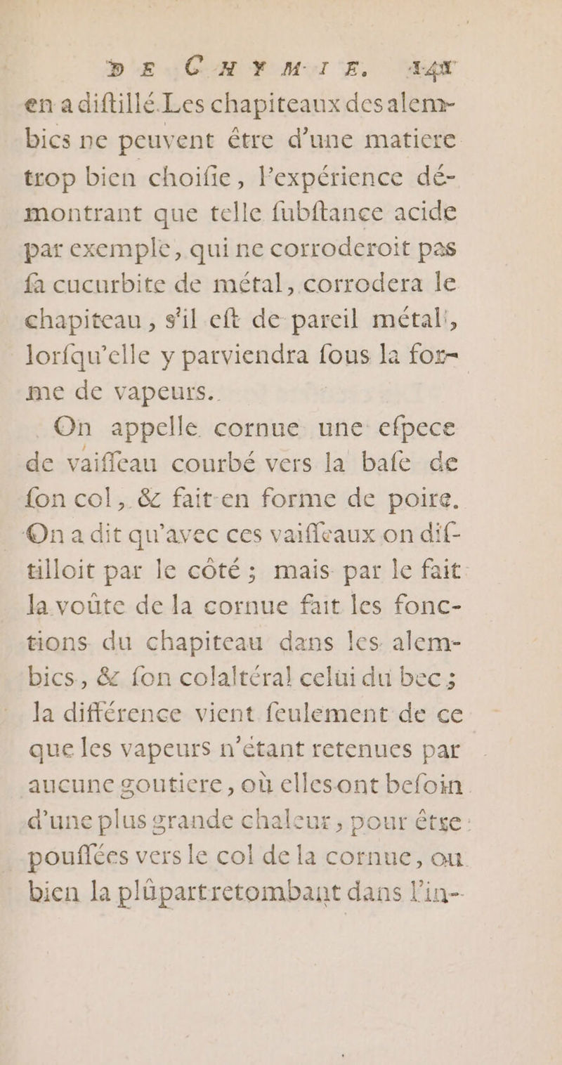 DE CHYMIE. AAX en adiftillé. Les chapiteaux desalem- bics ne peuvent être d’une matiere trop bien choiïfie, lFexpérience dé- montrant que telle fubftance acide par exemple, qui ne corroderoit pas fa cucurbite de métal, corrodera Île chapiteau, s'il eft de pareil métal!, lorfqu’elle y parviendra fous la for me de vapeurs. On appelle cornue une efpece de vaiffleau courbé vers la bafe de fon col, &amp; fait:en forme de poire. On a dit qu'avec ces vaiffeaux on dif- tilloit par le côté ; mais par le fait. Ja voûte de la cornue fait les fonc- tions du chapiteau dans les alem- bics, &amp; fon colaltéral celüi du bec ; la différence vient feulement de ce que les vapeurs n'étant retenues par aucune souticre, où ellesont befoin. d’une plus grande chaleur, pour êtse: pouflées vers le col de la cornue, ou bien la plüpartretombant dans lin-