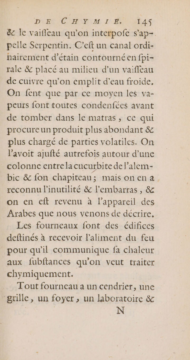 DEC C'ANENM. ZE! nb4S &amp; le vaifileau qu'on interpofe s’ap-. pelle Serpentin. C’eft un canal ordi- hairement d’étain contournéen fpi- rale &amp; placé au milieu d’un vaifleau de cuivre qu’on embplit d’eau froide, On fent que par ce moyen les va- peurs font toutes condenfées avant de tomber dans le matras, ce qui procure un produit plus abondant &amp; plus chargé de parties volatiles. On l’avoit ajufté autrefois autour d’une colonne entre la cucurbite de l’alem- bic &amp; fon chapiteau; mais onena reconnu l'inutilité &amp; l'embarras, &amp; on en eft revenu à l'appareil des Arabes que nous venons de décrire. Les fourneaux font des édifices deftinés à recevoir l'aliment du feu pour qu'il communique fa chaleur aux fubftances qu'on veut traiter chymiquement. Tout fourneau a un cendrier, une grille, un foyer, un laboratoire &amp; | | N