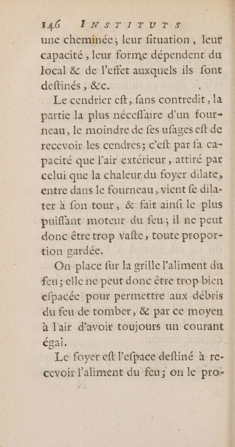 RAC: : AIPLDET UOTE une cheminée; leur fituation, Îeuf capacité , leur forme dépendent du local &amp; de l'effet auxquels ils font deftinés , &amp;c. L Le cendrier eft, fans contredit, la partie la plus néceflaire d’un four- neau, le moindre de fes ufages eft de recevoir les cendres; c’eft par fa ca- pacité que l'air extérieur , attiré par celui que la chaleur du foyer dilate, entre dans le fourneau, vient fe dila- ter à fon tour, &amp; fait ainfi le plus puifflant moteur du feu; il ne peut donc être trop vafte, toute propor- tion gardée, : .&amp; D On place fur fa grille l'aliment du feu ; elle ne peut donc être trop bien efpacée pour permettre aux débris du feu de tomber, &amp; par ce moyen à l'air d’avoir toujours un courant égal. Le foyer ef l’efpace deftiné à re- cevoir l'aliment du feu; on le pro-