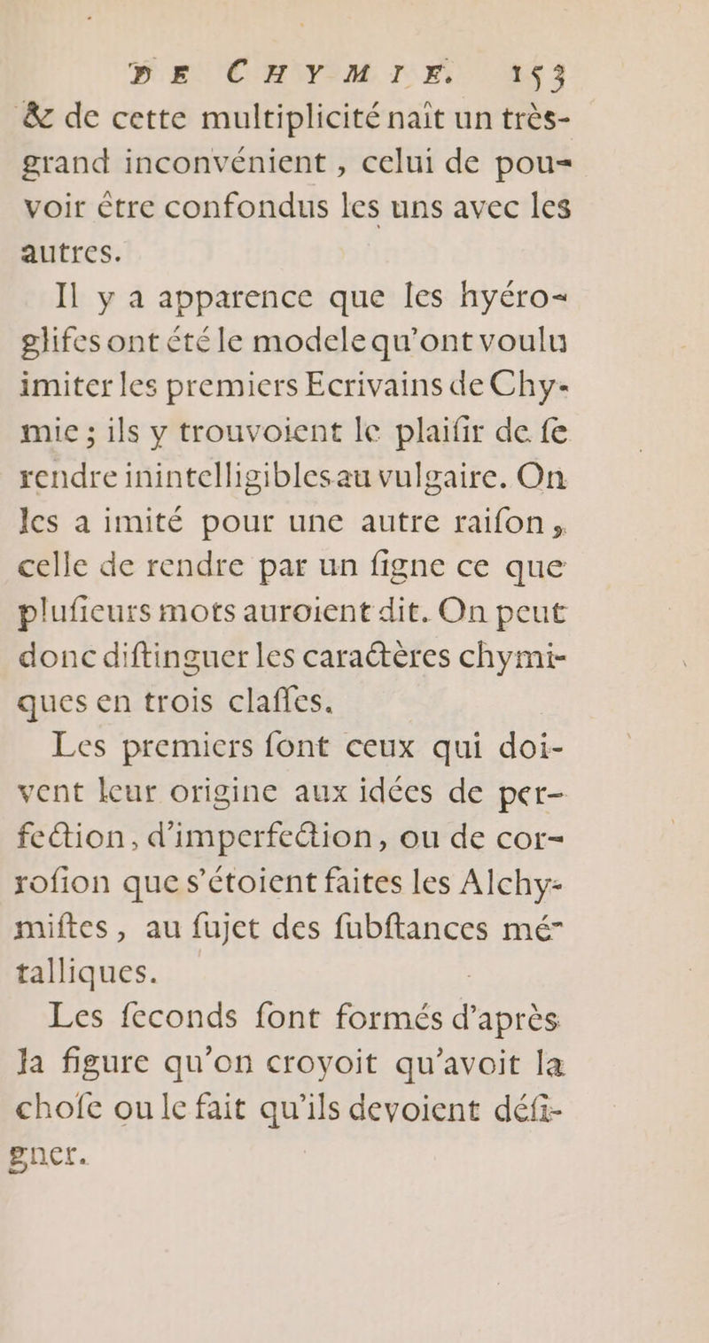 PEN 'CHNIM TI M3 &amp; de cette multiplicité nait un très- grand inconvénient , celui de pou= voir être confondus les uns avec les autres. Il y a apparence que les hyéro- glifes ont été le modele qu'ont voulu imiter les premiers Ecrivains de Chy- mic ; ils y trouvoient le plaifir de fe rendre inintelligiblesau vulgaire. On les a imité pour une autre raifon, celle de rendre par un figne ce que plufieurs mots auroient dit. On peut donc diftinguer les caractères chymi- ques en trois claffes. Les premiers font ceux qui doi- vent leur origine aux idées de per- fedion, d’imperfeétion, ou de cor- rofion que s’étoient faites Les Alchy- miftes, au fujet des fubftances mé” talliques. Les feconds font ohnté d’après Ja figure qu'on croyoit qu’avoit la chofe ou lc fait qu'ils devoient défi- gnct.