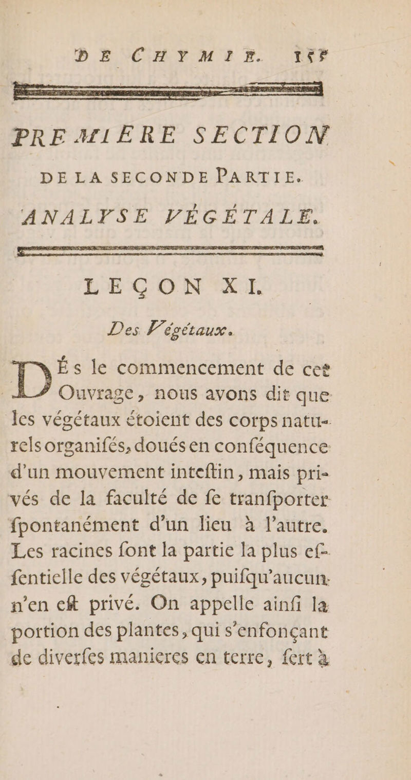 DESCHEMERX. DEF PREMIERE SECTION DE LA SECONDE PARTIE. ANALFPSE VÉGETALE. LEÇON XI. Des Végétaux. É s le commencement de cet F Ouvrage, nous avons dit que es végétaux étoient des corps natu- rels organifés, doués en conféquence d’un mouvement inteftin, mais pri vés de la faculté de fe tranfporter fpontanément d’un lieu à l’autre. Les racines font la partie la plus ef- fentielle des végétaux, puifqu’aucun. n’en cft privé. On appelle ainfi la portion des plantes, qui s’enfonçant de diverfes manieres en terre, fert à