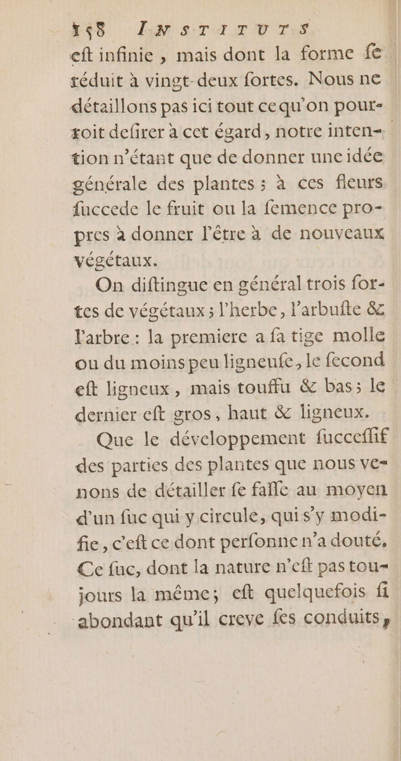 K$S sw STATUTS | cft infinie , mais dont la forme fe | réduit à vingt-deux fortes. Nous n€ détaillons pas ici tout cequ'on pour- toit defirer à cet égard, notre inten=. tion n'étant que de donner une idée générale des plantes ; à ces fieurs fuccede le fruit ou la femence pro- pres à donner l’étre à de nouveaux végétaux. On diftingue en général trois for- tes de végétaux ; l'herbe, l’arbufte &amp; l'arbre : la premiere a fa tige molle ou du moins peu ligneufe, le fecond eft ligneux, mais touffu &amp; bas; le dernier eft gros, haut &amp; ligneux. Que le développement fuccefhf des parties des plantes que nous ve= nons de détailler fe fañlc au moyen d'un fuc qui y circule, quis’y modi- fie, c'eft ce dont perfonne n’a douté, Ce fuc, dont la nature n’eft pas tou- jours la même; eft quelquefois fi ‘abondant qu'il creve fes conduits,