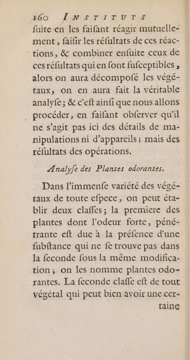 fuite-cn les faifant réagir mutuelle- ment , faifir les réfultats de ces réac- “tions, &amp; combiner enfuite ceux de ces réfultats qui en font fufceptibles , alors on aura décompofé les végé- faux, on en aura fait la véritable analyfe; &amp; c’eft ainfi que nous allons procéder, en faifant obferver qu'il ne s’agit pas ici des détails de ma- nipulations ni d'appareils; mais des réfultats des opérations. Ænaly[e des Plantes odorantes. Dans l’immenfe variété des végé- taux de toute efpece, on peut éta- blir deux clañles; la premiere des plantes dont l’odeur forte, péné- trante eft due à la préfence d’une fubftance qui ne fe trouve pas dans la feconde fous la même modifica- tion, on les nomme plantes odo- rantes. La feconde clafle eft de tout végétal qui peut bien avoir une cet- tainc
